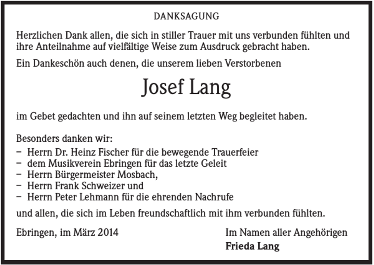 <p>DANKSAGUNG</p><p>Herzlichen Dank allen, die sich in stiller Trauer mit uns verbunden fühlten und<br />ihre Anteilnahme auf vielfältige Weise zum Ausdruck gebracht haben.<br />Ein Dankeschön auch denen, die unserem lieben Verstorbenen</p><p>Josef Lang<br />im Gebet gedachten und ihn auf seinem letzten Weg begleitet haben.<br />Besonders danken wir:<br />– Herrn Dr. Heinz Fischer für die bewegende Trauerfeier<br />– dem Musikverein Ebringen für das letzte Geleit<br />– Herrn Bürgermeister Mosbach,<br />– Herrn Frank Schweizer und<br />– Herrn Peter Lehmann für die ehrenden Nachrufe<br />und allen, die sich im Leben freundschaftlich mit ihm verbunden fühlten.<br />Ebringen, im März 2014</p><p>Im Namen aller Angehörigen<br />Frieda Lang</p>