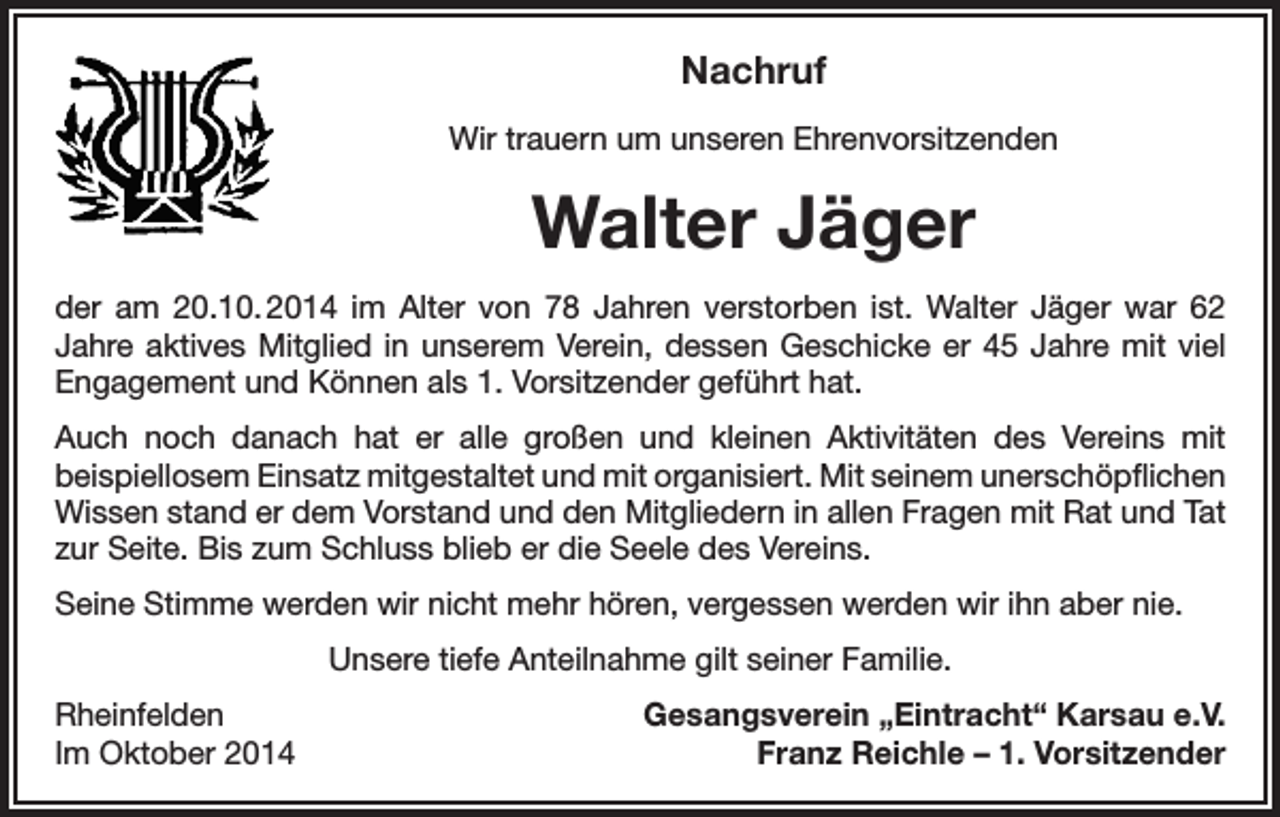 <p>Nachruf<br />Wir trauern um unseren Ehrenvorsitzenden</p><p>Walter Jäger<br />der am 20.10. 2014 im Alter von 78 Jahren verstorben ist. Walter Jäger war 62<br />Jahre aktives Mitglied in unserem Verein, dessen Geschicke er 45 Jahre mit viel<br />Engagement und Können als 1. Vorsitzender geführt hat.<br />Auch noch danach hat er alle großen und kleinen Aktivitäten des Vereins mit<br />beispiellosem Einsatz mitgestaltet und mit organisiert. Mit seinem unerschöpflichen<br />Wissen stand er dem Vorstand und den Mitgliedern in allen Fragen mit Rat und Tat<br />zur Seite. Bis zum Schluss blieb er die Seele des Vereins.<br />Seine Stimme werden wir nicht mehr hören, vergessen werden wir ihn aber nie.<br />Unsere tiefe Anteilnahme gilt seiner Familie.<br />Rheinfelden<br />Im Oktober 2014</p><p>Gesangsverein „Eintracht“ Karsau e.V.<br />Franz Reichle – 1. Vorsitzender</p>