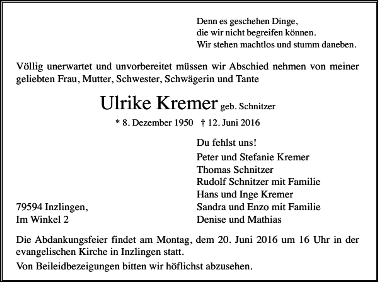 <p>Denn es geschehen Dinge,<br />die wir nicht begreifen können.<br />Wir stehen machtlos und stumm daneben.</p><p>Völlig unerwartet und unvorbereitet müssen wir Abschied nehmen von meiner<br />geliebten Frau, Mutter, Schwester, Schwägerin und Tante</p><p>Ulrike Kremer geb. Schnitzer<br />* 8. Dezember 1950 † 12. Juni 2016</p><p>79594 Inzlingen,<br />Im Winkel 2</p><p>Du fehlst uns!<br />Peter und Stefanie Kremer<br />Thomas Schnitzer<br />Rudolf Schnitzer mit Familie<br />Hans und Inge Kremer<br />Sandra und Enzo mit Familie<br />Denise und Mathias</p><p>Die Abdankungsfeier findet am Montag, dem 20. Juni 2016 um 16 Uhr in der<br />evangelischen Kirche in Inzlingen statt.<br />Von Beileidbezeigungen bitten wir höflichst abzusehen.</p>