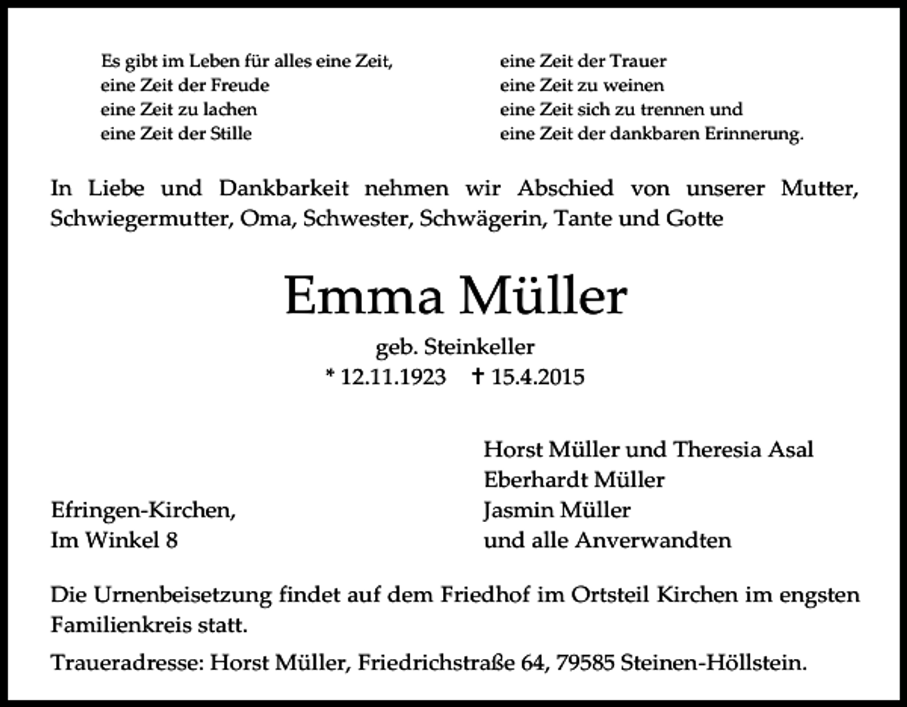 <p>Es gibt im Leben für alles eine Zeit,<br />eine Zeit der Freude<br />eine Zeit zu lachen<br />eine Zeit der Stille</p><p>eine Zeit der Trauer<br />eine Zeit zu weinen<br />eine Zeit sich zu trennen und<br />eine Zeit der dankbaren Erinnerung.</p><p>In Liebe und Dankbarkeit nehmen wir Abschied von unserer Mutter,<br />Schwiegermutter, Oma, Schwester, Schwägerin, Tante und Gotte</p><p>Emma Müller<br />geb. Steinkeller<br />* 12.11.1923  15.4.2015</p><p>Efringen-Kirchen,<br />Im Winkel 8</p><p>Horst Müller und Theresia Asal<br />Eberhardt Müller<br />Jasmin Müller<br />und alle Anverwandten</p><p>Die Urnenbeisetzung findet auf dem Friedhof im Ortsteil Kirchen im engsten<br />Familienkreis statt.<br />Traueradresse: Horst Müller, Friedrichstraße 64, 79585 Steinen-Höllstein.</p>