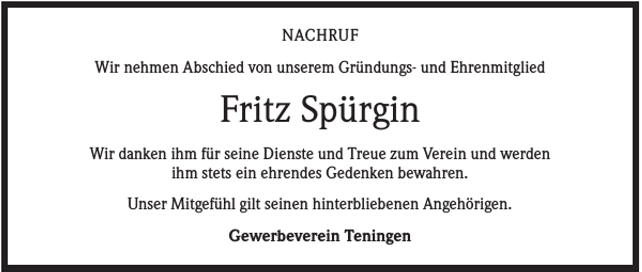 <p>NACHRUF<br />Wir nehmen Abschied von unserem Gründungs- und Ehrenmitglied</p><p>Fritz Spürgin<br />Wir danken ihm für seine Dienste und Treue zum Verein und werden<br />ihm stets ein ehrendes Gedenken bewahren.<br />Unser Mitgefühl gilt seinen hinterbliebenen Angehörigen.<br />Gewerbeverein Teningen</p>