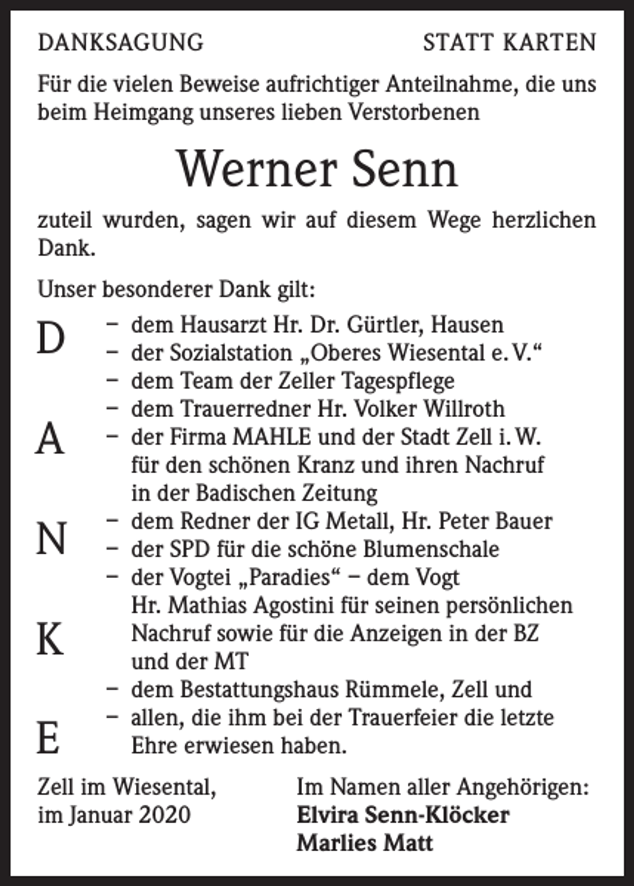 <p>DANKSAGUNG</p><p>STATT KARTEN</p><p>Für die vielen Beweise aufrichtiger Anteilnahme, die uns<br />beim Heimgang unseres lieben Verstorbenen</p><p>Werner Senn<br />zuteil wurden, sagen wir auf diesem Wege herzlichen<br />Dank.<br />Unser besonderer Dank gilt:<br />– dem Hausarzt Hr. Dr. Gürtler, Hausen<br />– der Sozialstation „Oberes Wiesental e. V.“<br />– dem Team der Zeller Tagespflege<br />– dem Trauerredner Hr. Volker Willroth<br />– der Firma MAHLE und der Stadt Zell i. W.<br />für den schönen Kranz und ihren Nachruf<br />in der Badischen Zeitung<br />– dem Redner der IG Metall, Hr. Peter Bauer<br />– der SPD für die schöne Blumenschale<br />– der Vogtei „Paradies“ – dem Vogt<br />Hr. Mathias Agostini für seinen persönlichen<br />Nachruf sowie für die Anzeigen in der BZ<br />und der MT<br />– dem Bestattungshaus Rümmele, Zell und<br />– allen, die ihm bei der Trauerfeier die letzte<br />Ehre erwiesen haben.</p><p>D<br />A</p><p>N<br />K<br />E</p><p>Zell im Wiesental,<br />im Januar 2020</p><p>Im Namen aller Angehörigen:<br />Elvira Senn-Klöcker<br />Marlies Matt</p>