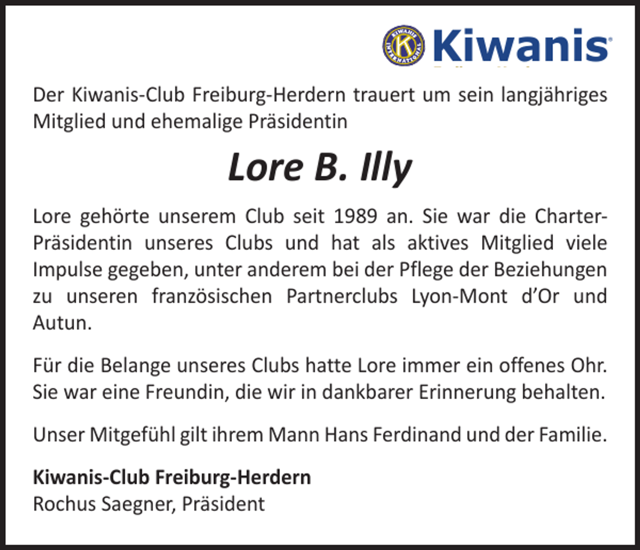 <p>Kiwanis</p><p>®</p><p>Freiburg-Herdern</p><p>Der Kiwanis-Club Freiburg-Herdern trauert um sein langjähriges<br />Mitglied und ehemalige Präsidentin</p><p>Lore B. Illy<br />Lore gehörte unserem Club seit 1989 an. Sie war die C<br />­ harterPräsidentin unseres Clubs und hat als aktives Mitglied viele<br />Impulse gegeben, unter anderem bei der Pflege der Beziehungen<br />zu unseren französischen Partnerclubs Lyon-Mont d’Or und<br />Autun.<br />Für die Belange unseres Clubs hatte Lore immer ein offenes Ohr.<br />Sie war eine Freundin, die wir in dankbarer Erinnerung behalten.<br />Unser Mitgefühl gilt ihrem Mann Hans Ferdinand und der Familie.<br />Kiwanis-Club Freiburg-Herdern<br />Rochus Saegner, Präsident</p>