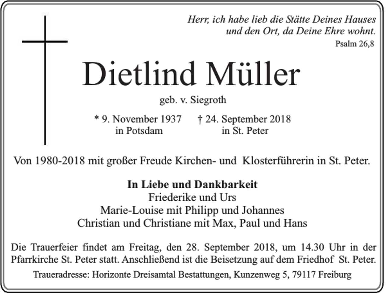 <p>Herr, ich habe lieb die Stätte Deines Hauses<br />und den Ort, da Deine Ehre wohnt.<br />Psalm 26,8</p><p>Dietlind Müller<br />geb. v. Siegroth<br />* 9. November 1937<br />in Potsdam</p><p>† 24. September 2018<br />in St. Peter</p><p>Von 1980-2018 mit großer Freude Kirchen- und Klosterführerin in St. Peter.<br />In Liebe und Dankbarkeit<br />Friederike und Urs<br />Marie-Louise mit Philipp und Johannes<br />Christian und Christiane mit Max, Paul und Hans<br />Die Trauerfeier findet am Freitag, den 28. September 2018, um 14.30 Uhr in der<br />Pfarrkirche St. Peter statt. Anschließend ist die Beisetzung auf dem Friedhof St. Peter.<br />Traueradresse: Horizonte Dreisamtal Bestattungen, Kunzenweg 5, 79117 Freiburg</p>