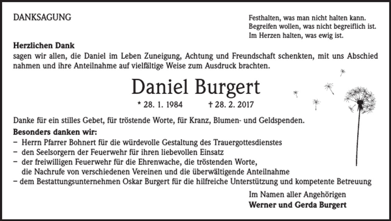 <p>DANKSAGUNG</p><p>Festhalten, was man nicht halten kann.<br />Begreifen wollen, was nicht begreiflich ist.<br />Im Herzen halten, was ewig ist.</p><p>Herzlichen Dank<br />sagen wir allen, die Daniel im Leben Zuneigung, Achtung und Freundschaft schenkten, mit uns Abschied<br />nahmen und ihre Anteilnahme auf vielfältige Weise zum Ausdruck brachten.</p><p>Daniel Burgert<br />* 28. 1. 1984 † 28. 2. 2017</p><p>Danke für ein stilles Gebet, für tröstende Worte, für Kranz, Blumen- und Geldspenden.<br />Besonders danken wir:<br />– Herrn Pfarrer Bohnert für die würdevolle Gestaltung des Trauergottesdienstes<br />– den Seelsorgern der Feuerwehr für ihren liebevollen Einsatz<br />– der freiwilligen Feuerwehr für die Ehrenwache, die tröstenden Worte,<br />die Nachrufe von verschiedenen Vereinen und die überwältigende Anteilnahme<br />– dem Bestattungsunternehmen Oskar Burgert für die hilfreiche Unterstützung und kompetente Betreuung<br />Im Namen aller Angehörigen<br />Werner und Gerda Burgert</p>