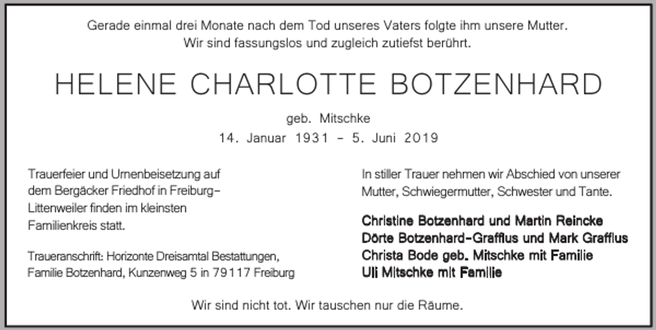 <p>Gerade einmal drei Monate nach dem Tod unseres Vaters folgte ihm unsere Mutter.<br />Wir sind fassungslos und zugleich zutiefst berührt.</p><p>HELENE CHARLOTTE BOTZENHARD<br />geb. Mitschke<br />14. Januar 1931 - 5. Juni 2019</p><p>Trauerfeier und Urnenbeisetzung auf<br />dem Bergäcker Friedhof in FreiburgLittenweiler finden im kleinsten<br />Familienkreis statt.<br />Traueranschrift: Horizonte Dreisamtal Bestattungen,<br />Familie Botzenhard, Kunzenweg 5 in 79117 Freiburg</p><p>In stiller Trauer nehmen wir Abschied von unserer<br />Mutter, Schwiegermutter, Schwester und Tante.<br />Christine Botzenhard und Martin Reincke<br />Dörte Botzenhard-Graffius und Mark Graffius<br />Christa Bode geb. Mitschke mit Familie<br />Uli Mitschke mit Familie</p><p>Wir sind nicht tot. Wir tauschen nur die Räume.</p>
