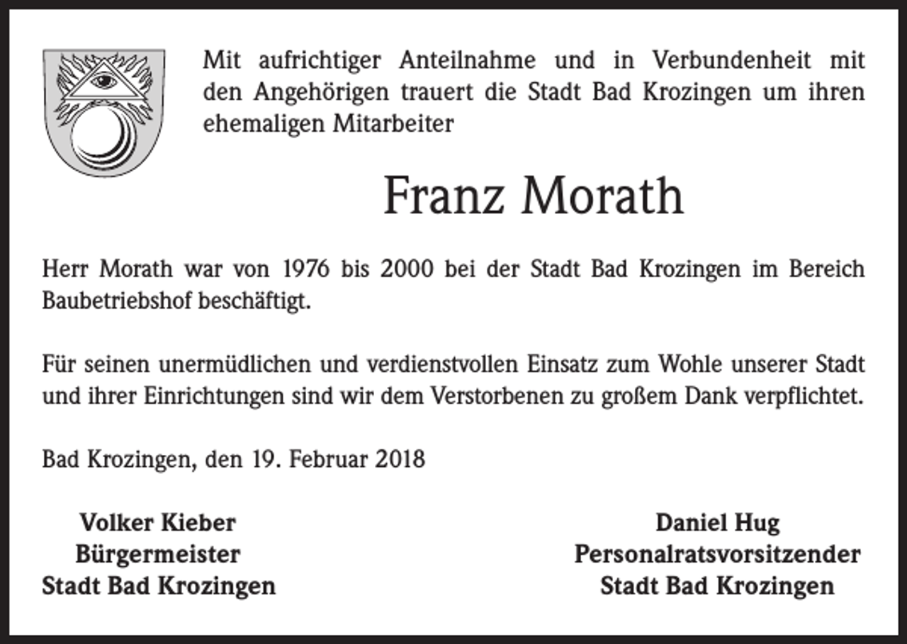 <p>Mit aufrichtiger Anteilnahme und in Verbundenheit mit<br />den Angehörigen trauert die Stadt Bad Krozingen um ihren<br />ehe­maligen Mitarbeiter</p><p>Franz Morath<br />Herr Morath war von 1976 bis 2000 bei der Stadt Bad Krozingen im Bereich<br />­Baubetriebshof beschäftigt.<br />Für seinen unermüdlichen und verdienstvollen Einsatz zum Wohle unserer Stadt<br />und ihrer Einrichtungen sind wir dem Verstorbenen zu großem Dank verpflichtet.<br />Bad Krozingen, den 19. Februar 2018<br />Volker Kieber<br />Bürgermeister<br />Stadt Bad Krozingen</p><p>Daniel Hug<br />Personalratsvorsitzender<br />Stadt Bad Krozingen</p>