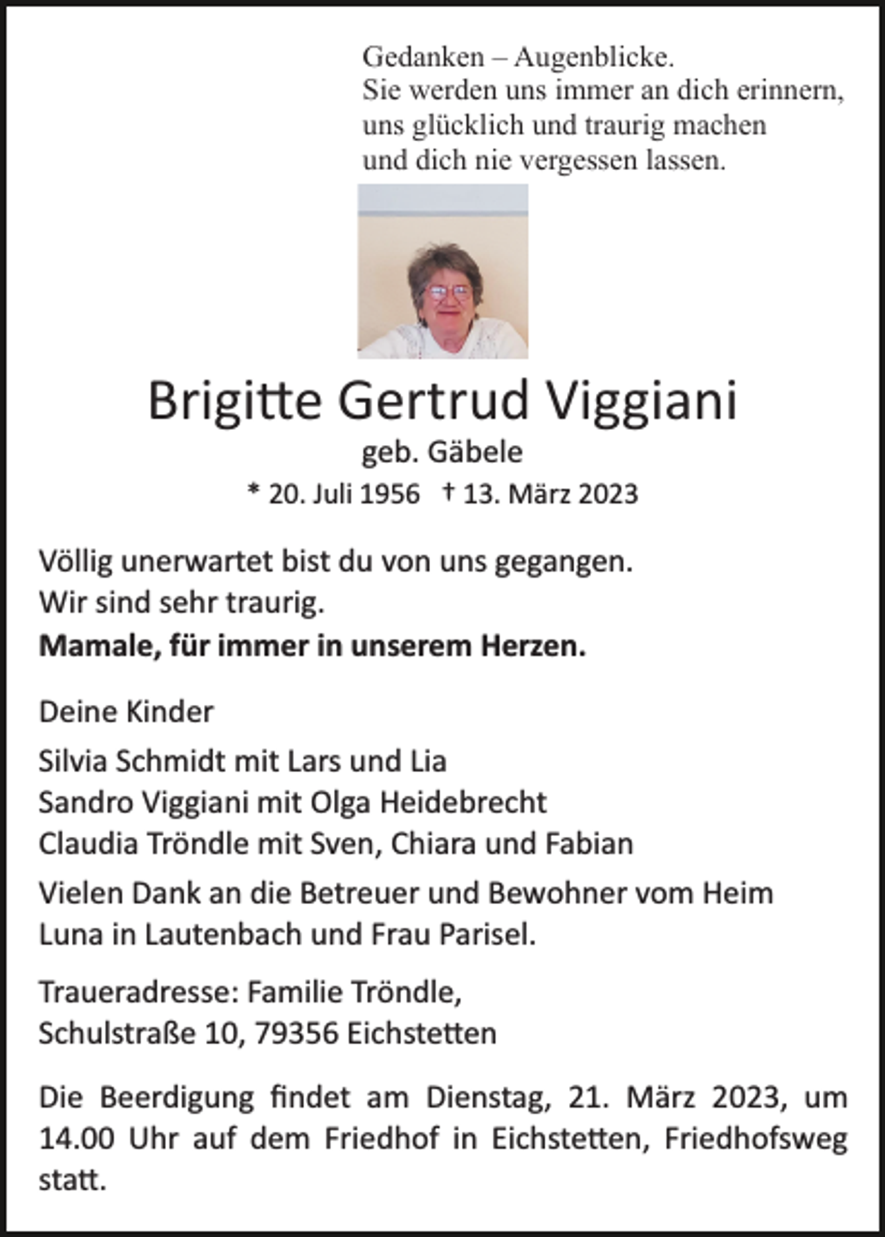 <p>Gedanken – Augenblicke.<br />Sie werden uns immer an dich erinnern,<br />uns glücklich und traurig machen<br />und dich nie vergessen lassen.</p><p>Brigitte Gertrud Viggiani<br />geb. Gäbele<br />* 20. Juli 1956 † 13. März 2023</p><p>Völlig unerwartet bist du von uns gegangen.<br />Wir sind sehr traurig.<br />Mamale, für immer in unserem Herzen.<br />Deine Kinder<br />Silvia Schmidt mit Lars und Lia<br />Sandro Viggiani mit Olga Heidebrecht<br />Claudia Tröndle mit Sven, Chiara und Fabian<br />Vielen Dank an die Betreuer und Bewohner vom Heim<br />Luna in Lautenbach und Frau Parisel.<br />Traueradresse: Familie Tröndle,<br />Schulstraße 10, 79356 Eichstetten<br />Die Beerdigung ﬁndet am Dienstag, 21. März 2023, um<br />14.00 Uhr auf dem Friedhof in Eichstetten, Friedhofsweg<br />statt.</p>