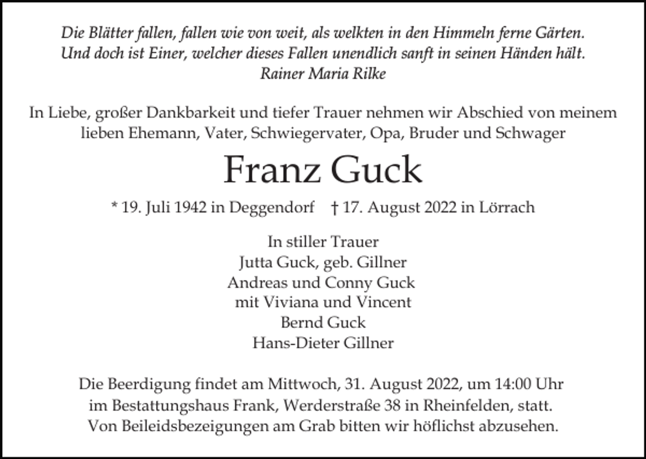 <p>Die Blätter fallen, fallen wie von weit, als welkten in den Himmeln ferne Gärten.<br />Und doch ist Einer, welcher dieses Fallen unendlich sanft in seinen Händen hält.<br />Rainer Maria Rilke<br />In Liebe, großer Dankbarkeit und tiefer Trauer nehmen wir Abschied von meinem<br />lieben Ehemann, Vater, Schwiegervater, Opa, Bruder und Schwager</p><p>Franz Guck<br />* 19. Juli 1942 in Deggendorf † 17. August 2022 in Lörrach<br />In stiller Trauer<br />Jutta Guck, geb. Gillner<br />Andreas und Conny Guck<br />mit Viviana und Vincent<br />Bernd Guck<br />Hans-Dieter Gillner<br />Die Beerdigung findet am Mittwoch, 31. August 2022, um 14:00 Uhr<br />im Bestattungshaus Frank, Werderstraße 38 in Rheinfelden, statt.<br />Von Beileidsbezeigungen am Grab bitten wir höflichst abzusehen.</p>