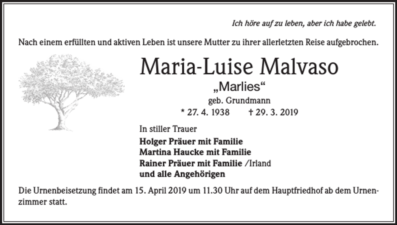 <p>Ich höre auf zu leben, aber ich habe gelebt.</p><p>Nach einem erfüllten und aktiven Leben ist unsere Mutter zu ihrer allerletzten Reise aufgebrochen.</p><p>Maria-Luise Malvaso<br />„Marlies“</p><p>geb. Grundmann<br />* 27. 4. 1938 † 29. 3. 2019<br />In stiller Trauer<br />Holger Präuer mit Familie<br />Martina Haucke mit Familie<br />Rainer Präuer mit Familie /Irland<br />und alle Angehörigen<br />Die Urnenbeisetzung findet am 15. April 2019 um 11.30 Uhr auf dem Hauptfriedhof ab dem Urnenzimmer statt.</p>