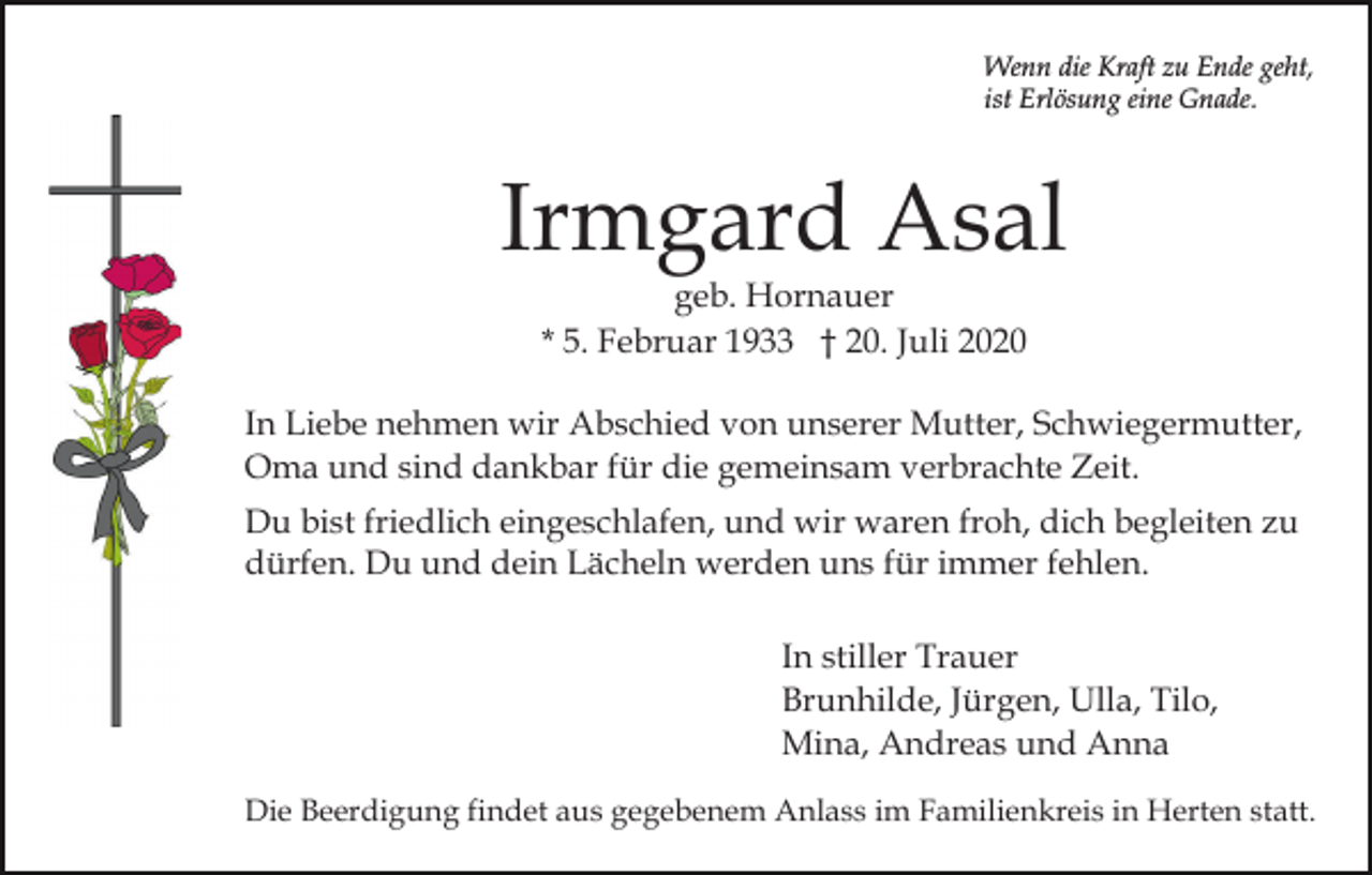 <p>Wenn die Kraft zu Ende geht,<br />ist Erlösung eine Gnade.</p><p>Irmgard Asal<br />geb. Hornauer<br />* 5. Februar 1933 † 20. Juli 2020</p><p>In Liebe nehmen wir Abschied von unserer Mutter, Schwiegermutter,<br />Oma und sind dankbar für die gemeinsam verbrachte Zeit.<br />Du bist friedlich eingeschlafen, und wir waren froh, dich begleiten zu<br />dürfen. Du und dein Lächeln werden uns für immer fehlen.<br />In stiller Trauer<br />Brunhilde, Jürgen, Ulla, Tilo,<br />Mina, Andreas und Anna<br />Die Beerdigung findet aus gegebenem Anlass im Familienkreis in Herten statt.</p>