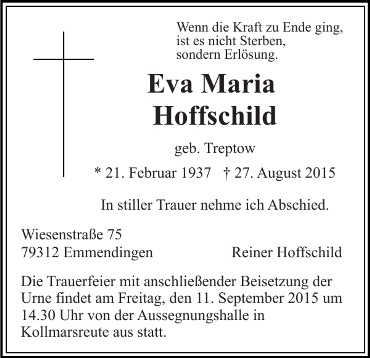 <p>Wenn die Kraft zu Ende ging,<br />ist es nicht Sterben,<br />sondern Erlösung.</p><p>Eva Maria<br />Hoffschild<br />geb. Treptow<br />* 21. Februar 1937 † 27. August 2015<br />In stiller Trauer nehme ich Abschied.<br />Wiesenstraße 75<br />79312 Emmendingen</p><p>Reiner Hoffschild</p><p>Die Trauerfeier mit anschließender Beisetzung der<br />Urne findet am Freitag, den 11. September 2015 um<br />14.30 Uhr von der Aussegnungshalle in<br />Kollmarsreute aus statt.</p>