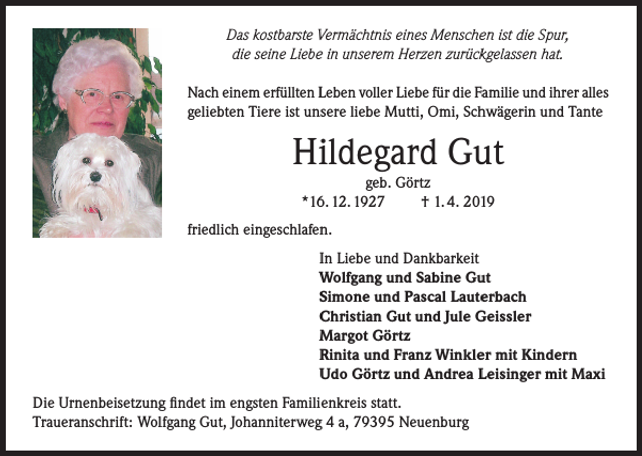 <p>Das kostbarste Vermächtnis eines Menschen ist die Spur,<br />die seine Liebe in unserem Herzen zurückgelassen hat.<br />Nach einem erfüllten Leben voller Liebe für die Familie und ihrer alles<br />geliebten Tiere ist unsere liebe Mutti, Omi, Schwägerin und Tante</p><p>Hildegard Gut<br />geb. Görtz<br />*16. 12. 1927<br />† 1. 4. 2019</p><p>friedlich eingeschlafen.<br />In Liebe und Dankbarkeit<br />Wolfgang und Sabine Gut<br />Simone und Pascal Lauterbach<br />Christian Gut und Jule Geissler<br />Margot Görtz<br />Rinita und Franz Winkler mit Kindern<br />Udo Görtz und Andrea Leisinger mit Maxi<br />Die Urnenbeisetzung findet im engsten Familienkreis statt.<br />Traueranschrift: Wolfgang Gut, Johanniterweg 4 a, 79395 Neuenburg</p>