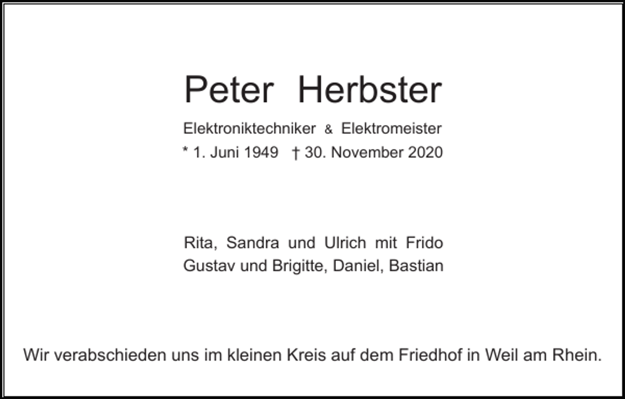 <p>Peter Herbster<br />Elektroniktechniker &amp; Elektromeister<br />* 1. Juni 1949 † 30. November 2020</p><p>Rita, Sandra und Ulrich mit Frido<br />Gustav und Brigitte, Daniel, Bastian</p><p>Wir verabschieden uns im kleinen Kreis auf dem Friedhof in Weil am Rhein.</p>