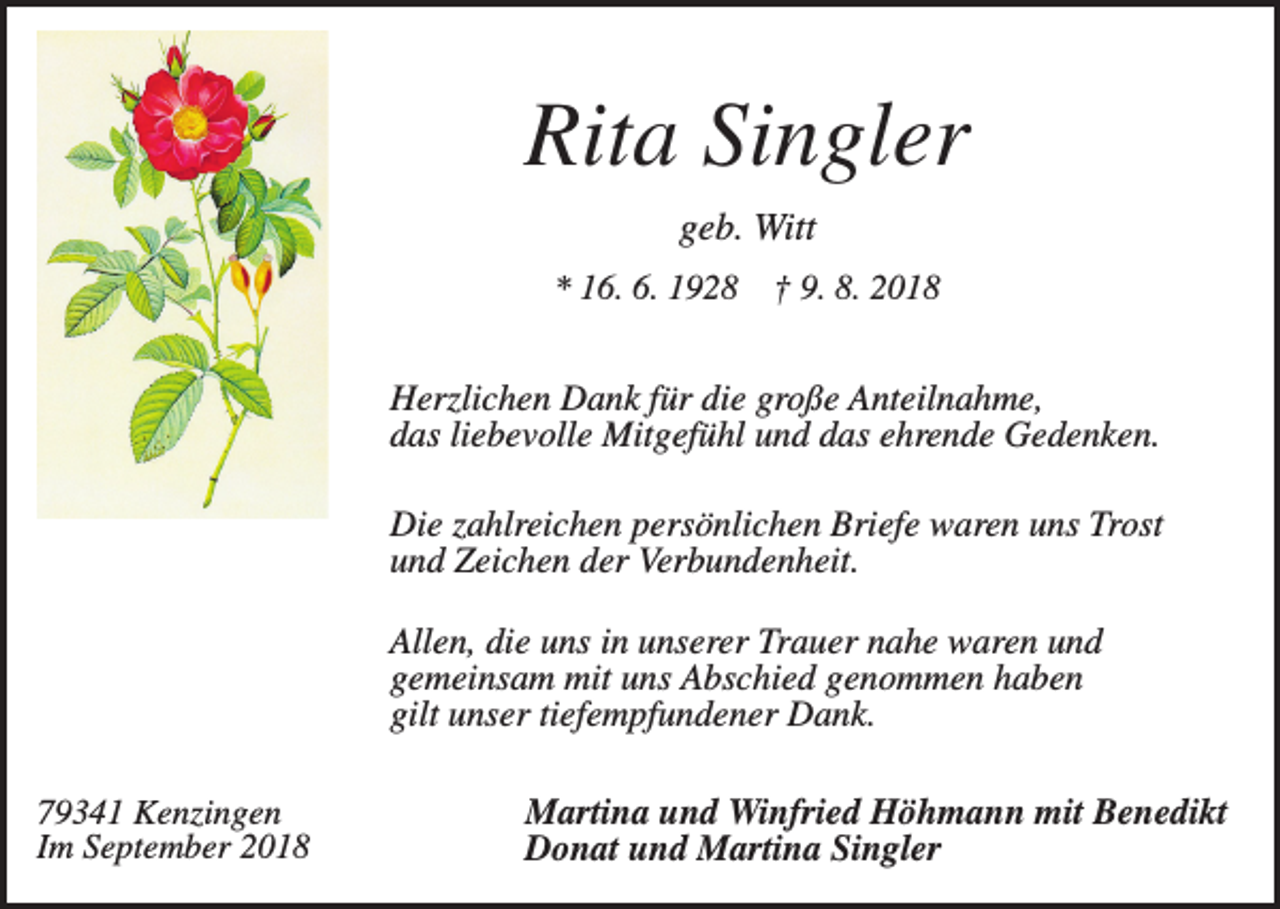 <p>Rita Singler<br />geb. Witt<br />* 16. 6. 1928</p><p>† 9. 8. 2018</p><p>Herzlichen Dank für die große Anteilnahme,<br />das liebevolle Mitgefühl und das ehrende Gedenken.<br />Die zahlreichen persönlichen Briefe waren uns Trost<br />und Zeichen der Verbundenheit.<br />Allen, die uns in unserer Trauer nahe waren und<br />gemeinsam mit uns Abschied genommen haben<br />gilt unser tiefempfundener Dank.<br />79341 Kenzingen<br />Im September 2018</p><p>Martina und Winfried Höhmann mit Benedikt<br />Donat und Martina Singler</p>