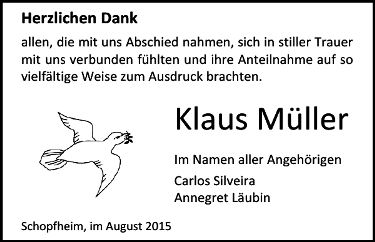 <p>Herzlichen Dank<br />allen, die mit uns Abschied nahmen, sich in stiller Trauer<br />mit uns verbunden fühlten und ihre Anteilnahme auf so<br />vielfältige Weise zum Ausdruck brachten.</p><p>Klaus Müller<br />Im Namen aller Angehörigen<br />Carlos Silveira<br />Annegret Läubin<br />Schopfheim, im August 2015</p>