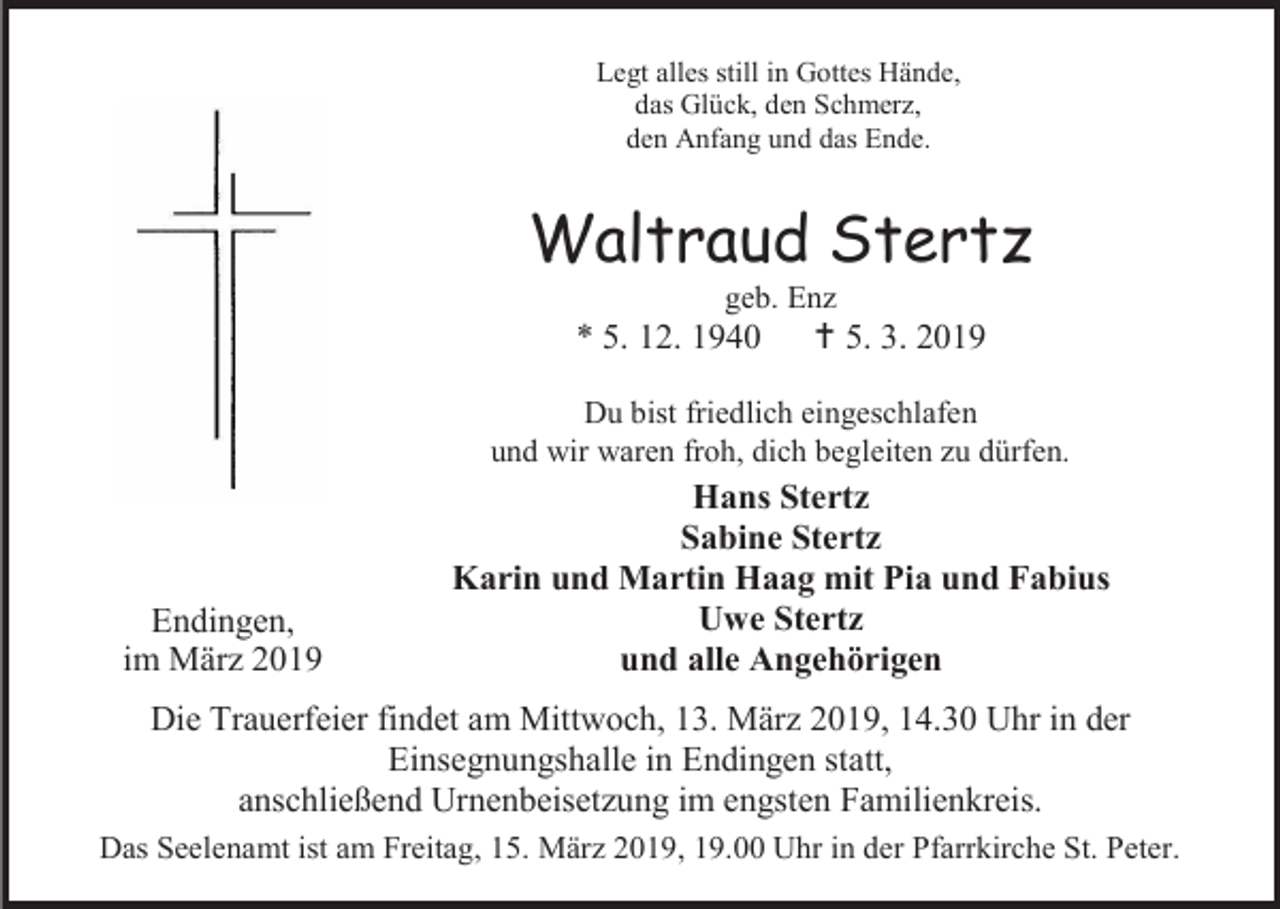<p>Legt alles still in Gottes Hände,<br />das Glück, den Schmerz,<br />den Anfang und das Ende.</p><p>Waltraud Stertz<br />geb. Enz</p><p>* 5. 12. 1940</p><p> 5. 3. 2019</p><p>Du bist friedlich eingeschlafen<br />und wir waren froh, dich begleiten zu dürfen.</p><p>Endingen,<br />im März 2019</p><p>Hans Stertz<br />Sabine Stertz<br />Karin und Martin Haag mit Pia und Fabius<br />Uwe Stertz<br />und alle Angehörigen</p><p>Die Trauerfeier findet am Mittwoch, 13. März 2019, 14.30 Uhr in der<br />Einsegnungshalle in Endingen statt,<br />anschließend Urnenbeisetzung im engsten Familienkreis.<br />Das Seelenamt ist am Freitag, 15. März 2019, 19.00 Uhr in der Pfarrkirche St. Peter.</p>