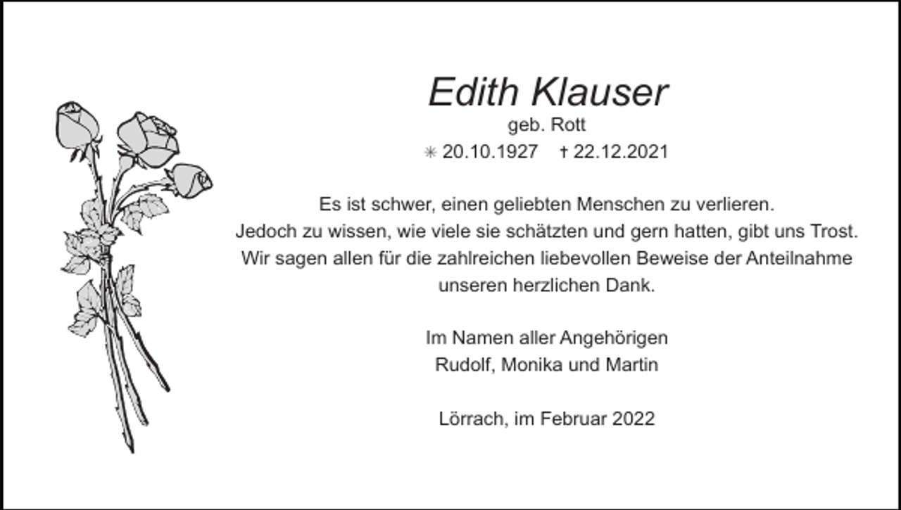 <p>Tod065.eps</p><p>Edith Klauser<br />geb. Rott<br />✝ 22.12.2021</p><p>✳ 20.10.1927</p><p>Es ist schwer, einen geliebten Menschen zu verlieren.<br />Jedoch zu wissen, wie viele sie schätzten und gern hatten, gibt uns Trost.<br />Wir sagen allen für die zahlreichen liebevollen Beweise der Anteilnahme<br />unseren herzlichen Dank.<br />Im Namen aller Angehörigen<br />Rudolf, Monika und Martin<br />Lörrach, im Februar 2022</p><p>Tod070</p>