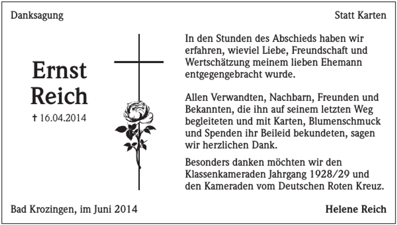 <p>Danksagung</p><p>Ernst<br />Reich<br />✝ 16.04.2014</p><p>Statt Karten<br />In den Stunden des Abschieds haben wir<br />erfahren, wieviel Liebe, Freundschaft und<br />Wertschätzung meinem lieben Ehemann<br />entgegengebracht wurde.<br />Allen Verwandten, Nachbarn, Freunden und<br />Bekannten, die ihn auf seinem letzten Weg<br />begleiteten und mit Karten, Blumenschmuck<br />und Spenden ihr Beileid bekundeten, sagen<br />wir herzlichen Dank.<br />Besonders danken möchten wir den<br />Klassenkameraden Jahrgang 1928/29 und<br />den Kameraden vom Deutschen Roten Kreuz.</p><p>Bad Krozingen, im Juni 2014</p><p>Helene Reich</p>