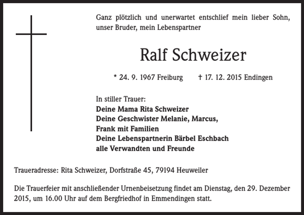 <p>Ganz plötzlich und unerwartet entschlief mein lieber Sohn,<br />unser Bruder, mein Lebenspartner</p><p>Ralf Schweizer<br />* 24. 9. 1967 Freiburg † 17. 12. 2015 Endingen<br />In stiller Trauer:<br />Deine Mama Rita Schweizer<br />Deine Geschwister Melanie, Marcus,<br />Frank mit Familien<br />Deine Lebenspartnerin Bärbel Eschbach<br />alle Verwandten und Freunde<br />Traueradresse: Rita Schweizer, Dorfstraße 45, 79194 Heuweiler<br />Die Trauerfeier mit anschließender Urnenbeisetzung findet am Dienstag, den 29. Dezember<br />2015, um 16.00 Uhr auf dem Bergfriedhof in Emmendingen statt.</p>