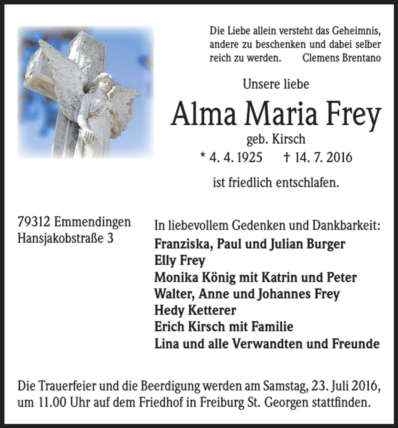 <p>Die Liebe allein versteht das Geheimnis,<br />andere zu beschenken und dabei selber<br />reich zu werden. Clemens Brentano</p><p>Unsere liebe</p><p>Alma Maria Frey<br />geb. Kirsch<br />* 4. 4. 1925 † 14. 7. 2016<br />ist friedlich entschlafen.<br />79312 Emmendingen<br />Hansjakobstraße 3</p><p>In liebevollem Gedenken und Dankbarkeit:<br />Franziska, Paul und Julian Burger<br />Elly Frey<br />Monika König mit Katrin und Peter<br />Walter, Anne und Johannes Frey<br />Hedy Ketterer<br />Erich Kirsch mit Familie<br />Lina und alle Verwandten und Freunde</p><p>Die Trauerfeier und die Beerdigung werden am Samstag, 23. Juli 2016,<br />um 11.00 Uhr auf dem Friedhof in Freiburg St. Georgen stattfinden.</p>