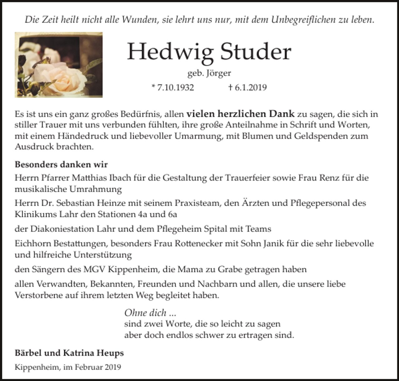<p>Die Zeit heilt nicht alle Wunden, sie lehrt uns nur, mit dem Unbegreiﬂichen zu leben.</p><p>Hedwig Studer<br />geb. Jörger<br />* 7.10.1932</p><p>† 6.1.2019</p><p>Es ist uns ein ganz großes Bedürfnis, allen vielen herzlichen Dank zu sagen, die sich in<br />stiller Trauer mit uns verbunden fühlten, ihre große Anteilnahme in Schrift und Worten,<br />mit einem Händedruck und liebevoller Umarmung, mit Blumen und Geldspenden zum<br />Ausdruck brachten.<br />Besonders danken wir<br />Herrn Pfarrer Ma�hias Ibach für die Gestaltung der Trauerfeier sowie Frau Renz für die<br />musikalische Umrahmung<br />Herrn Dr. Sebastian Heinze mit seinem Praxisteam, den Ärzten und Pﬂegepersonal des<br />Klinikums Lahr den Stationen 4a und 6a<br />der Diakoniestation Lahr und dem Pﬂegeheim Spital mit Teams<br />Eichhorn Besta�ungen, besonders Frau Ro�enecker mit Sohn Janik für die sehr liebevolle<br />und hilfreiche Unterstü�ung<br />den Sängern des MGV Kippenheim, die Mama zu Grabe getragen haben<br />allen Verwandten, Bekannten, Freunden und Nachbarn und allen, die unsere liebe<br />Verstorbene auf ihrem le�ten Weg begleitet haben.</p><p>Ohne dich ...<br />sind zwei Worte, die so leicht zu sagen<br />aber doch endlos schwer zu ertragen sind.<br />Bärbel und Katrina Heups<br />Kippenheim, im Februar 2019</p>