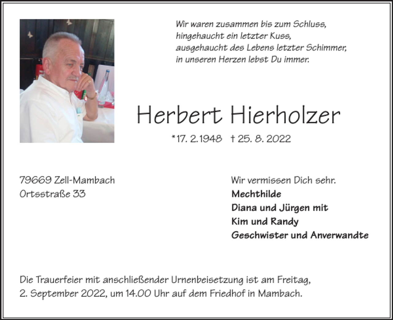 <p>Wir waren zusammen bis zum Schluss,<br />hingehaucht ein letzter Kuss,<br />ausgehaucht des Lebens letzter Schimmer,<br />in unseren Herzen lebst Du immer.</p><p>Herbert Hierholzer<br />* 17. 2. 1948 † 25. 8. 2022</p><p>79669 Zell-Mambach<br />Ortsstraße 33</p><p>Wir vermissen Dich sehr.<br />Mechthilde<br />Diana und Jürgen mit<br />Kim und Randy<br />Geschwister und Anverwandte</p><p>Die Trauerfeier mit anschließender Urnenbeisetzung ist am Freitag,<br />2. September 2022, um 14.00 Uhr auf dem Friedhof in Mambach.</p>