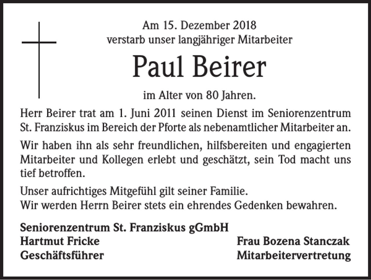 <p>Am 15. Dezember 2018<br />verstarb unser langjähriger Mitarbeiter</p><p>Paul Beirer<br />im Alter von 80 Jahren.<br />Herr Beirer trat am 1. Juni 2011 seinen Dienst im Seniorenzentrum<br />St. Franziskus im Bereich der Pforte als nebenamtlicher Mitarbeiter an.<br />Wir haben ihn als sehr freundlichen, hilfsbereiten und engagierten<br />Mitarbeiter und Kollegen erlebt und geschätzt, sein Tod macht uns<br />tief betroffen.<br />Unser aufrichtiges Mitgefühl gilt seiner Familie.<br />Wir werden Herrn Beirer stets ein ehrendes Gedenken bewahren.<br />Seniorenzentrum St. Franziskus gGmbH<br />Hartmut Fricke<br />Frau Bozena Stanczak<br />Geschäftsführer<br />Mitarbeitervertretung</p>