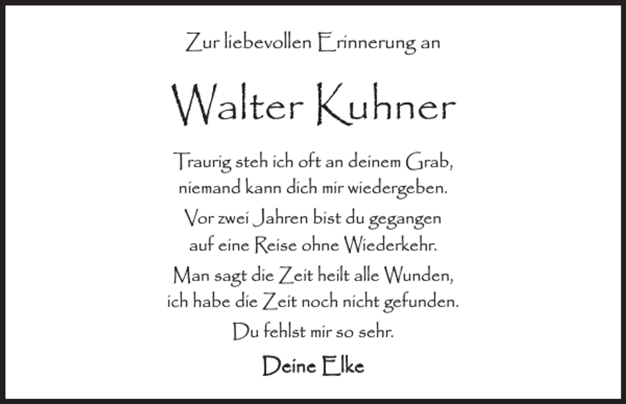 <p>Zur liebevollen Erinnerung an</p><p>Walter Kuhner<br />Traurig steh ich oft an deinem Grab,<br />niemand kann dich mir wiedergeben.<br />Vor zwei Jahren bist du gegangen<br />auf eine Reise ohne Wiederkehr.<br />Man sagt die Zeit heilt alle Wunden,<br />ich habe die Zeit noch nicht gefunden.<br />Du fehlst mir so sehr.</p><p>Deine Elke</p>