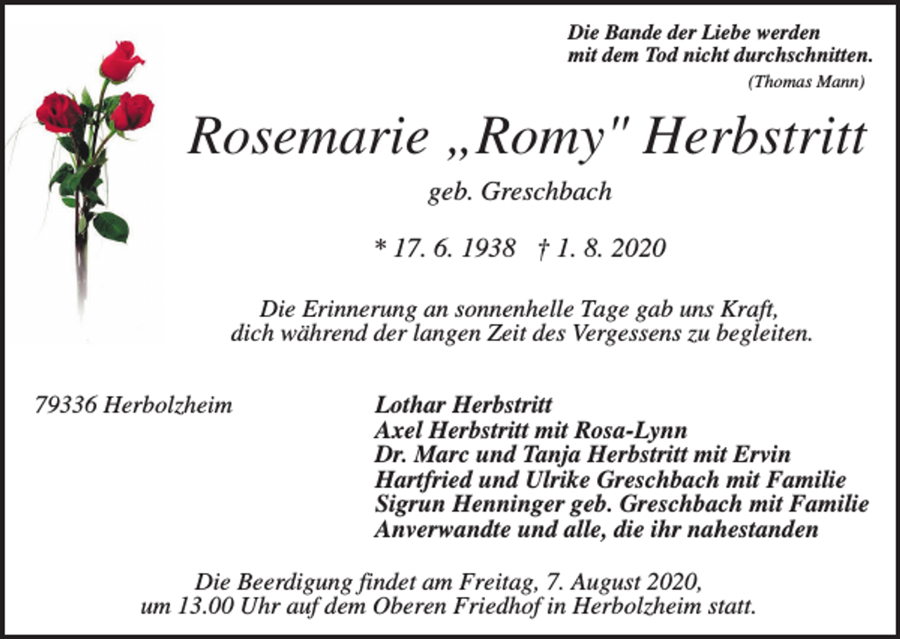 <p>Die Bande der Liebe werden<br />mit dem Tod nicht durchschnitten.<br />(Thomas Mann)</p><p>Rosemarie „Romy" Herbstritt<br />geb. Greschbach<br />* 17. 6. 1938 † 1. 8. 2020<br />Die Erinnerung an sonnenhelle Tage gab uns Kraft,<br />dich während der langen Zeit des Vergessens zu begleiten.<br />79336 Herbolzheim</p><p>Lothar Herbstritt<br />Axel Herbstritt mit Rosa-Lynn<br />Dr. Marc und Tanja Herbstritt mit Ervin<br />Hartfried und Ulrike Greschbach mit Familie<br />Sigrun Henninger geb. Greschbach mit Familie<br />Anverwandte und alle, die ihr nahestanden</p><p>Die Beerdigung findet am Freitag, 7. August 2020,<br />um 13.00 Uhr auf dem Oberen Friedhof in Herbolzheim statt.</p>