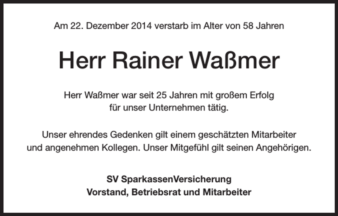 <p>Am 22. Dezember 2014 verstarb im Alter von 58 Jahren</p><p>Herr Rainer Waßmer<br />Herr Waßmer war seit 25 Jahren mit großem Erfolg<br />für unser Unternehmen tätig.<br />Unser ehrendes Gedenken gilt einem geschätzten Mitarbeiter<br />und angenehmen Kollegen. Unser Mitgefühl gilt seinen Angehörigen.<br />SV SparkassenVersicherung<br />Vorstand, Betriebsrat und Mitarbeiter</p>