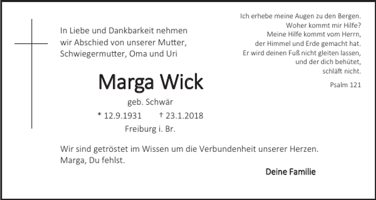 <p>In Liebe und Dankbarkeit nehmen<br />wir Abschied von unserer Mutter,<br />Schwiegermutter, Oma und Uri</p><p>Marga Wick</p><p>Ich erhebe meine Augen zu den Bergen.<br />Woher kommt mir Hilfe?<br />Meine Hilfe kommt vom Herrn,<br />der Himmel und Erde gemacht hat.<br />Er wird deinen Fuß nicht gleiten lassen,<br />und der dich behütet,<br />schläft nicht.</p><p>geb. Schwär<br />* 12.9.1931<br />† 23.1.2018<br />Freiburg i. Br.<br />Wir sind getröstet im Wissen um die Verbundenheit unserer Herzen.<br />Marga, Du fehlst.<br />Deine Familie</p><p>Psalm 121</p>