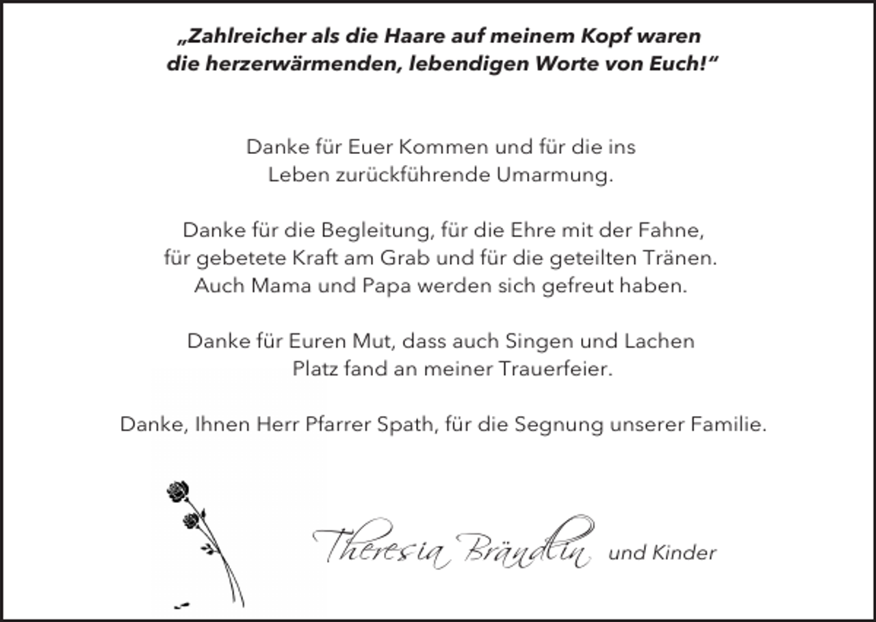 <p>„Zahlreicher als die Haare auf meinem Kopf waren<br />die herzerwärmenden, lebendigen Worte von Euch!“</p><p>Danke für Euer Kommen und für die ins<br />Leben zurückführende Umarmung.<br />Danke für die Begleitung, für die Ehre mit der Fahne,<br />für gebetete Kraft am Grab und für die geteilten Tränen.<br />Auch Mama und Papa werden sich gefreut haben.<br />Danke für Euren Mut, dass auch Singen und Lachen<br />Platz fand an meiner Trauerfeier.<br />Danke, Ihnen Herr Pfarrer Spath, für die Segnung unserer Familie.</p><p>Theresia Brändlin</p><p>und Kinder</p>