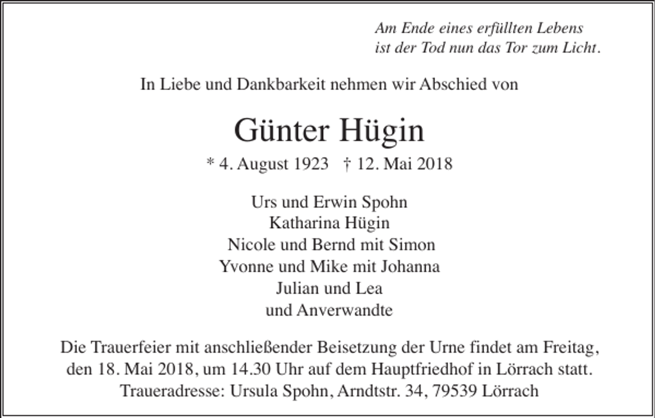 <p>erfüllten<br />AAm<br />m EEnde<br />n d e eieines<br />n es erf<br />üllt e n LLebens<br />e b e ns<br />ist der<br />ist<br />d er Tod<br />To d nnun<br />u n ddas<br />as Tor<br />T or zzum<br />u m Licht.<br />Li c ht.</p><p>I n Liebe<br />Li e b e und<br />u n d Dankbarkeit<br />D a n k b ar k eit nehmen<br />n e h m e n wir<br />wir AAbschied<br />bs c hi e d vvon<br />on<br />In</p><p>Günter<br />G ü nt er HHügin<br />ü gi n</p><p>A u g ust 11923<br />9 2 3 ††112.<br />2. Mai<br />M ai 22<br />** 4.<br />4. August</p><p>Urs<br />Erwin<br />Urs uund<br />n d Er<br />wi n SSpohn<br />pohn<br />KKatharina<br />at h ari n a HHügin<br />ü gi n<br />Ni c ol e und<br />u n d Bernd<br />B er n d mit<br />mit Simon<br />Si m o n<br />Nicole<br />YYvonne<br />v o n n e uund<br />n d Mike<br />Mi k e mit<br />mit JJohanna<br />o ha n na<br />JJulian<br />uli a n und<br />u n d Lea<br />Lea<br />uund<br />n d AAnverwandte<br />n v er w a n dt e<br />Di e Trauerfeier<br />T r a u erf ei er mit<br />mit anschließender<br />a ns c hli e ß e n d er Beisetzung<br />B eis et z u n g der<br />d er Urne<br />Ur n e fi<br />n d et am<br />a m Freitag,<br />Fr eit a g,<br />Die<br />findet<br />d e n 118.<br />8. Mai<br />M ai 22018,<br />0 1 8, uum<br />m 114.30<br />4. 3 0 Uhr<br />U hr aauf<br />uf ddem<br />e m Hauptfriedhof<br />H a u ptfri e d h of iin<br />n Lörrach<br />L örr a c h ststatt.<br />att.<br />den<br />T r a u er a dr ess e: Ursula<br />Urs ul a Spohn,<br />S p o h n, Ar<br />n dtstr . 34,<br />3 4, 79539<br />7 9 5 3 9 Lörrach<br />L örr a c h<br />Traueradresse:<br />Arndtstr.</p>