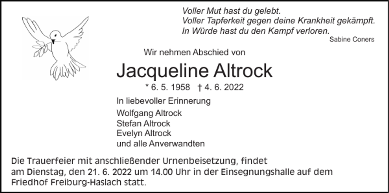 <p>Voller Mut hast du gelebt.<br />Voller Tapferkeit gegen deine Krankheit gekämpft.<br />In Würde hast du den Kampf verloren.<br />Sabine Coners</p><p>Wir nehmen Abschied von</p><p>Jacqueline Altrock<br />* 6. 5. 1958 † 4. 6. 2022<br />In liebevoller Erinnerung<br />Wolfgang Altrock<br />Stefan Altrock<br />Evelyn Altrock<br />und alle Anverwandten<br />Die Trauerfeier mit anschließender Urnenbeisetzung, findet<br />am Dienstag, den 21. 6. 2022 um 14.00 Uhr in der Einsegnungshalle auf dem<br />Friedhof Freiburg-Haslach statt.</p>