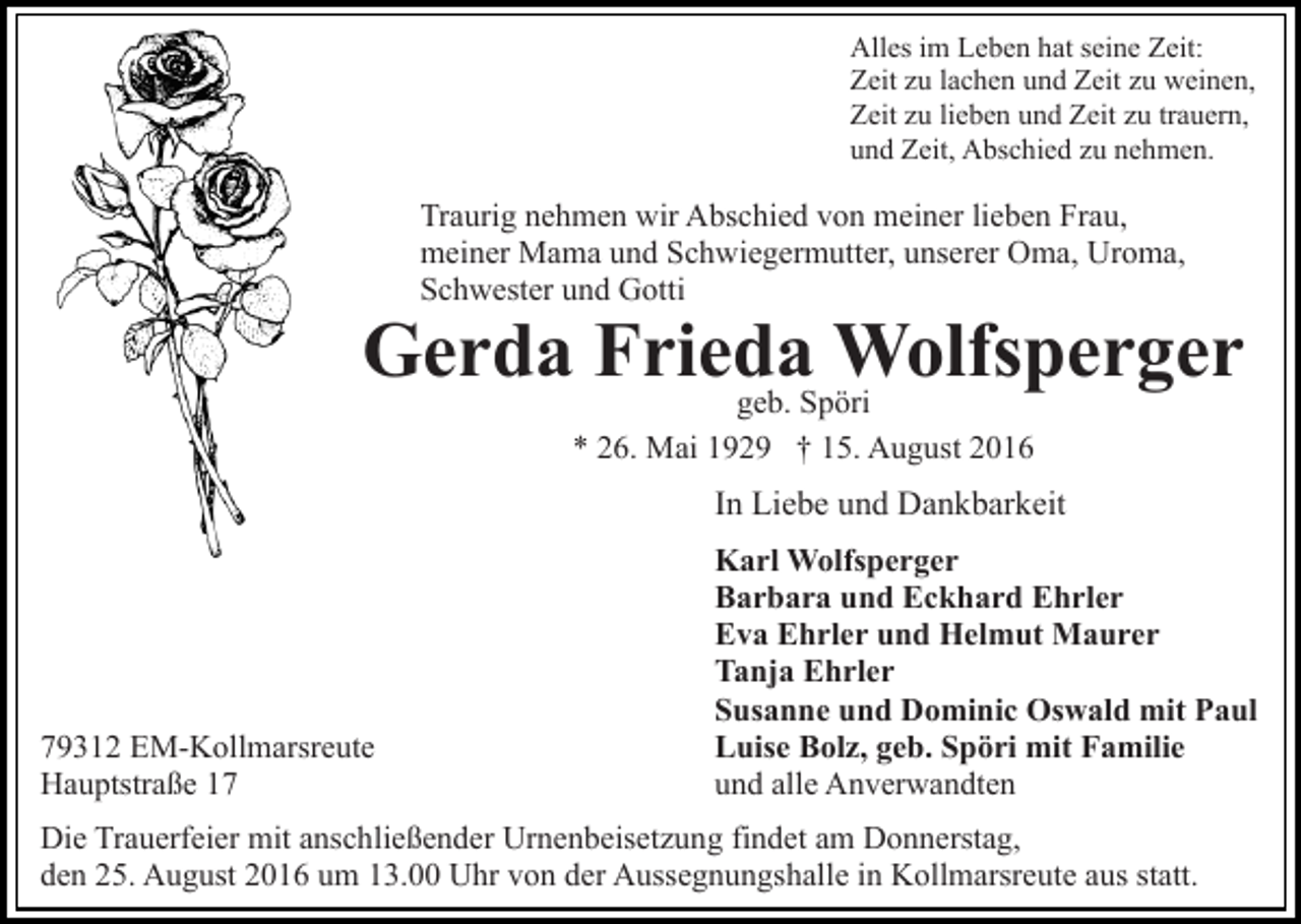 <p>Alles im Leben hat seine Zeit:<br />Zeit zu lachen und Zeit zu weinen,<br />Zeit zu lieben und Zeit zu trauern,<br />und Zeit, Abschied zu nehmen.</p><p>Traurig nehmen wir Abschied von meiner lieben Frau,<br />meiner Mama und Schwiegermutter, unserer Oma, Uroma,<br />Schwester und Gotti</p><p>Gerda Frieda<br />Wolfsperger<br />geb. Spöri<br />* 26. Mai 1929 † 15. August 2016</p><p>In Liebe und Dankbarkeit</p><p>79312 EM-Kollmarsreute<br />Hauptstraße 17</p><p>Karl Wolfsperger<br />Barbara und Eckhard Ehrler<br />Eva Ehrler und Helmut Maurer<br />Tanja Ehrler<br />Susanne und Dominic Oswald mit Paul<br />Luise Bolz, geb. Spöri mit Familie<br />und alle Anverwandten</p><p>Die Trauerfeier mit anschließender Urnenbeisetzung findet am Donnerstag,<br />den 25. August 2016 um 13.00 Uhr von der Aussegnungshalle in Kollmarsreute aus statt.</p>