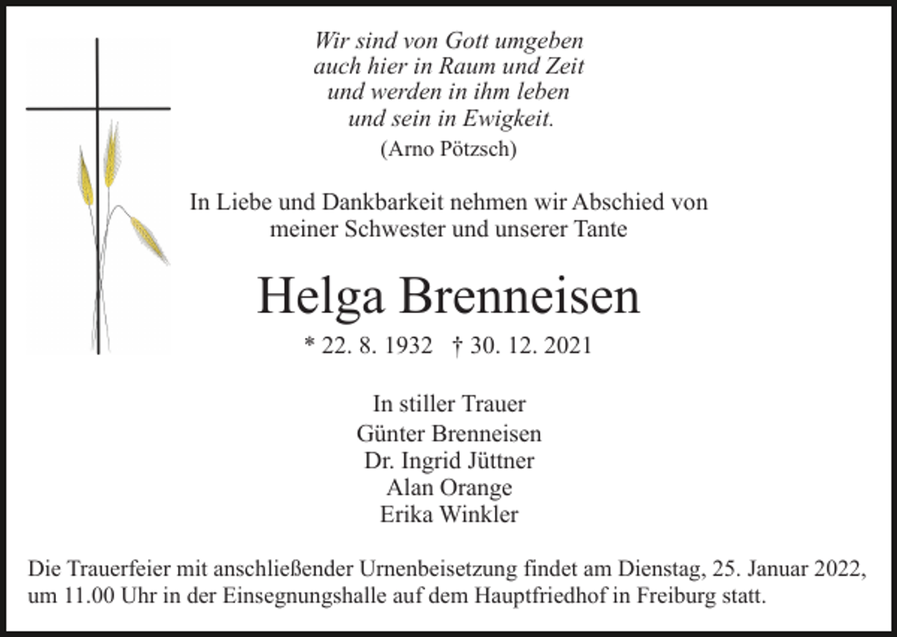 <p>Wir sind von Gott umgeben<br />auch hier in Raum und Zeit<br />und werden in ihm leben<br />und sein in Ewigkeit.<br />(Arno Pötzsch)</p><p>In Liebe und Dankbarkeit nehmen wir Abschied von<br />meiner Schwester und unserer Tante</p><p>Helga Brenneisen<br />* 22. 8. 1932 † 30. 12. 2021<br />In stiller Trauer<br />Günter Brenneisen<br />Dr. Ingrid Jüttner<br />Alan Orange<br />Erika Winkler<br />Die Trauerfeier mit anschließender Urnenbeisetzung findet am Dienstag, 25. Januar 2022,<br />um 11.00 Uhr in der Einsegnungshalle auf dem Hauptfriedhof in Freiburg statt.</p>