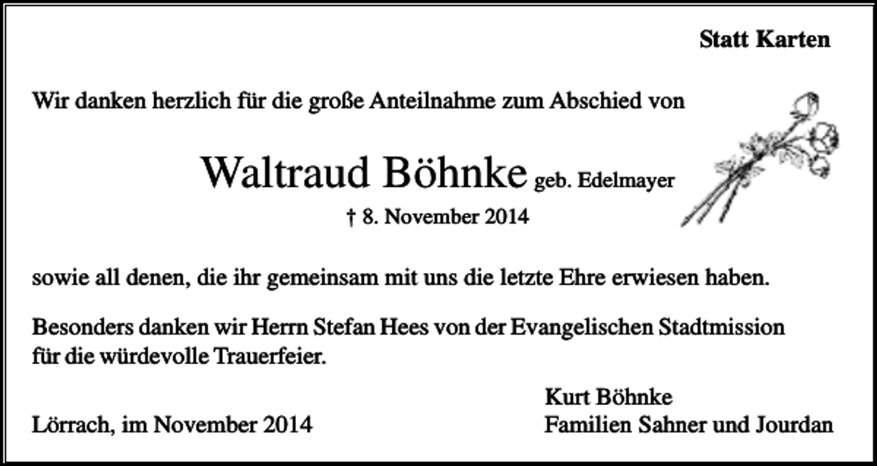 <p>Statt Karten<br />Wir danken herzlich für die große Anteilnahme zum Abschied von</p><p>Waltraud Böhnke geb. Edelmayer<br />† 8. November 2014</p><p>sowie all denen, die ihr gemeinsam mit uns die letzte Ehre erwiesen haben.<br />Besonders danken wir Herrn Stefan Hees von der Evangelischen Stadtmission<br />für die würdevolle Trauerfeier.<br />Lörrach, im November 2014</p><p>Kurt Böhnke<br />Familien Sahner und Jourdan</p>