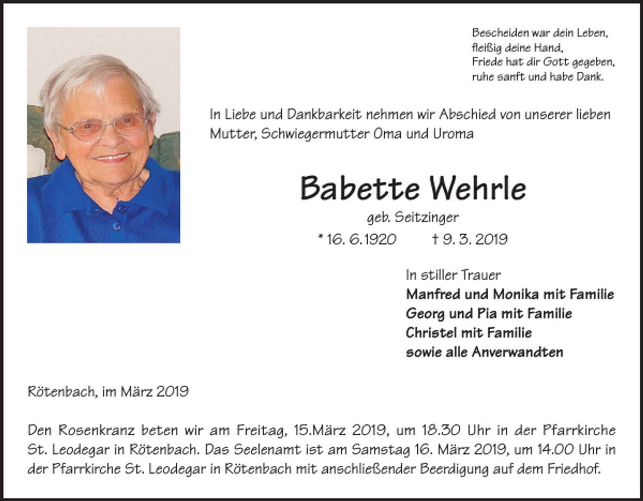 <p>Bescheiden war dein Leben,<br />fleißig deine Hand,<br />Friede hat dir Gott gegeben,<br />ruhe sanft und habe Dank.</p><p>In Liebe und Dankbarkeit nehmen wir Abschied von unserer lieben<br />Mutter, Schwiegermutter Oma und Uroma</p><p>Babette Wehrle<br />geb. Seitzinger<br />* 16. 6. 1920<br />† 9. 3. 2019</p><p>In stiller Trauer<br />Manfred und Monika mit Familie<br />Georg und Pia mit Familie<br />Christel mit Familie<br />sowie alle Anverwandten<br />Rötenbach, im März 2019<br />Den Rosenkranz beten wir am Freitag, 15.März 2019, um 18.30 Uhr in der Pfarrkirche<br />St. Leodegar in Rötenbach. Das Seelenamt ist am Samstag 16. März 2019, um 14.00 Uhr in<br />der Pfarrkirche St. Leodegar in Rötenbach mit anschließender Beerdigung auf dem Friedhof.</p>