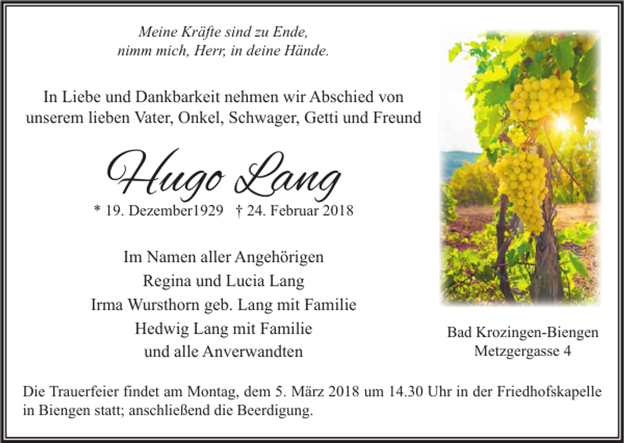 <p>MMeine<br />ei n e Kr<br />Kräfte<br />äft e sisind<br />n d z zu<br />u EEnde,<br />n d e,<br />ni<br />m m mich,<br />mi c h, Herr,<br />H err, iin<br />n ddeine<br />ei n e Hände.<br />H ä n d e.<br />nimm</p><p>IInn Liebe<br />Li e b e und<br />u n d Dankbarkeit<br />D a n k b ar k eit nehmen<br />n e h m e n wir<br />wir Abschied<br />A bs c hi e d von<br />von<br />u ns er e m lilieben<br />e b e n Vater,<br />Vat er, Onkel,<br />O n k el, Schwager,<br />S c h w a g er, Getti<br />G etti uund<br />n d Freund<br />Fr e u n d<br />unserem</p><p>HHugo<br />ugo LLang<br />a ng</p><p>** 119.<br />9. Dezember1929<br />D e z e m b er 1 9 2 9 †† 224.<br />4. Februar<br />F e br u ar 22</p><p>Im<br />I m Namen<br />N a m e n aller<br />all er Angehörigen<br />A n g e h öri g e n<br />RRegina<br />e gi n a uund<br />n d LLucia<br />u ci a LLang<br />ang<br />Irma<br />Ir m a Wursthorn<br />W urst h or n geb.<br />g e b. Lang<br />L a n g mit<br />mit Familie<br />F a mili e<br />HHedwig<br />e d wi g LLang<br />a n g mit<br />mit FFamilie<br />a mili e<br />u n d all<br />e Anverwandten<br />A n v er w a n dt e n<br />und<br />alle</p><p>BBad<br />a d Krozingen-Biengen<br />Kr o zi n g e n- Bi e n g e n<br />MMetzgergasse<br />et z g er g ass e</p><p>Di e TrTrauerfeier<br />Die<br />a u erf ei er fifindet<br />n d et aam<br />m Montag,<br />M o nt a g, ddem<br />e m 5.5. März<br />M är z 22018<br />0 1 8 uum<br />m 114.30<br />4. 3 0 UUhr<br />hr i in<br />n dder<br />er Fri<br />Friedhofskapelle<br />e d h ofs k a p ell e<br />iinn Biengen<br />Bi e n g e n statt;<br />st att; anschließend<br />a ns c hli e ß e n d die<br />di e Beerdigung.<br />B e er di g u n g.</p>