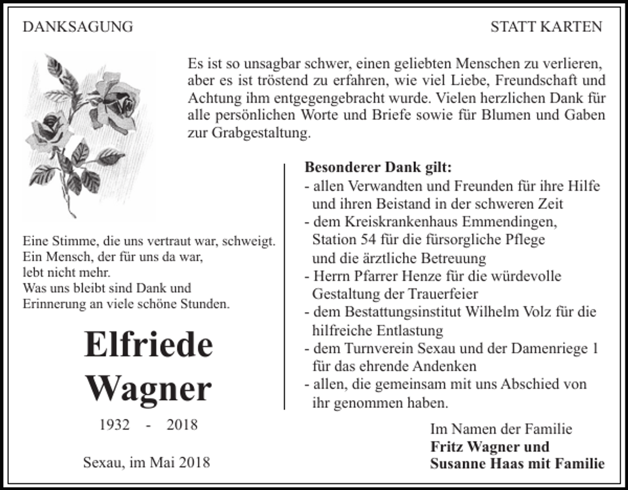 <p>DDANKSAGUNG<br />A N KS A G U N G</p><p>STATT<br />ST A T T KARTEN<br />K A RTE N<br />Es ist<br />o uunsagbar<br />ns a g b ar sschwer,<br />c h w er , einen<br />ei n e n geliebten<br />g eli e bt e n Menschen<br />M e ns c h en zzu<br />u vverlieren,<br />erli er e n,<br />Es<br />istsso<br />a b er es<br />öst e n d zzuu er<br />f a hr e n, wie<br />wi e viel<br />vi el Liebe,<br />Li e b e, Freundschaft<br />Fr e u n ds c h aft und<br />und<br />aber<br />es ist<br />ist trtröstend<br />erfahren,<br />AAchtung<br />c ht u n g i ihm<br />h m eentgegengebracht<br />nt g e g e n g e br a c ht wurde.<br />w ur d e. Vielen<br />Vi el e n hherzlichen<br />er z li c h e n Dank<br />D a n k für<br />f ür<br />all e persönlichen<br />p ers ö nli c h e n Worte<br />W ort e und<br />u n d Briefe<br />Bri ef e ssowie<br />o wi e ffür<br />ür Blumen<br />Bl u m e n und<br />u n d Gaben<br />Ga be n<br />alle<br />z ur Grabgestaltung.<br />Gr a b g est alt u n g.<br />zur</p><p>Ei<br />n e Sti<br />m m e, didie<br />e uuns<br />ns vvertraut<br />er tr a ut war,<br />w ar, schweigt.<br />s c h w ei gt.<br />Eine<br />Stimme,<br />Ein<br />Ei<br />n Mensch,<br />M e ns c h, dder<br />er ffür<br />ür uuns<br />ns ddaa war,<br />w ar,<br />llebt<br />e bt nicht<br />ni c ht mehr.<br />m e hr.<br />Wasu uns<br />Was<br />ns blbleibt<br />ei bt sisind<br />n d DDank<br />a n k und<br />und<br />Erinnerung<br />Eri<br />n n er u n g aan<br />n viviele<br />el e sschöne<br />c h ö n e Stunden.<br />St u n d e n.</p><p>Elf ri e d e<br />Elfriede<br />Wa g ner<br />Wagner<br />11932<br />9 3 2 -- 22<br />SSexau,<br />e x a u, iim<br />m Mai<br />M ai 22</p><p>BBesonderer<br />es o n d e r e r Dank<br />D a n k gilt:<br />gilt:<br />- allen<br />all e n Verwandten<br />Ver w a n dt e n und<br />u n d Freunden<br />Fr e u n d e n ffür<br />ür iihre<br />hr e Hilfe<br />Hilf e<br />uund<br />n d iihren<br />hr e n Beistand<br />B eist a n d iin<br />n dder<br />er schweren<br />s c h w er e n Zeit<br />Z eit<br />- dem<br />d e m Kreiskrankenhaus<br />Kr eis kr a n k e n h a us EEmmendingen,<br />m m e n di n g e n,<br />St<br />ati o n 55 ffür<br />ür di<br />e ffürsorgliche<br />ürs or g li c h e Pflege<br />Pfl e g e<br />Station<br />die<br />uund<br />n d di<br />e är<br />ztli c h e Betreuung<br />B etr e u u n g<br />die<br />ärztliche<br />- Herrn<br />H err n Pfarrer<br />Pf arr er Henze<br />H e n z e ffür<br />ür die<br />di e würdevolle<br />w ür d e v oll e<br />GGestaltung<br />est alt u n g dder<br />er TrTrauerfeier<br />a u erf ei e r<br />- dem<br />d e m Bestattungsinstitut<br />B est att u n gsi nstit ut Wilhelm<br />Wil h el m Vol<br />z f ür<br />e<br />Volz<br />fürdidie<br />hilfr<br />ei c h e Entlastung<br />E ntl ast u n g<br />hilfreiche<br />- dem<br />d e m Turnverein<br />T ur n v er ei n Sexau<br />S e x a u und<br />un d dder<br />er Damenriege<br />D a m e nri e g e 11<br />ffür<br />ür das<br />d as ehrende<br />e hr e n d e Andenken<br />A n de n ke n<br />- allen,<br />all e n, die<br />di e gemeinsam<br />g e m ei ns a m mit<br />mit uns<br />u ns Abschied<br />A bs c hi e d von<br />von<br />iihr<br />hr genommen<br />g e n o m m e n haben.<br />h a b e n.<br />Im<br />I m Namen<br />N a m e n der<br />d er Familie<br />F a mili e<br />Fritz<br />F rit z Wagner<br />W a g n e r uund<br />nd<br />Susanne<br />S us a n n e Haas<br />H a as mit<br />mit Familie<br />F a mi li e</p>