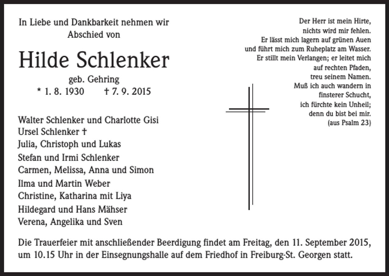 <p>In Liebe und Dankbarkeit nehmen wir<br />Abschied von</p><p>Hilde Schlenker<br />geb. Gehring<br />* 1. 8. 1930 † 7. 9. 2015</p><p>Walter Schlenker und Charlotte Gisi<br />Ursel Schlenker †<br />Julia, Christoph und Lukas<br />Stefan und Irmi Schlenker<br />Carmen, Melissa, Anna und Simon<br />Ilma und Martin Weber<br />Christine, Katharina mit Liya<br />Hildegard und Hans Mähser<br />Verena, Angelika und Sven</p><p>Der Herr ist mein Hirte,<br />nichts wird mir fehlen.<br />Er lässt mich lagern auf grünen Auen<br />und führt mich zum Ruheplatz am Wasser.<br />Er stillt mein Verlangen; er leitet mich<br />auf rechten Pfaden,<br />treu seinem Namen.<br />Muß ich auch wandern in<br />finsterer Schucht,<br />ich fürchte kein Unheil;<br />denn du bist bei mir.<br />(aus Psalm 23)</p><p>Die Trauerfeier mit anschließender Beerdigung findet am Freitag, den 11. September 2015,<br />um 10.15 Uhr in der Einsegnungshalle auf dem Friedhof in Freiburg-St. Georgen statt.</p>
