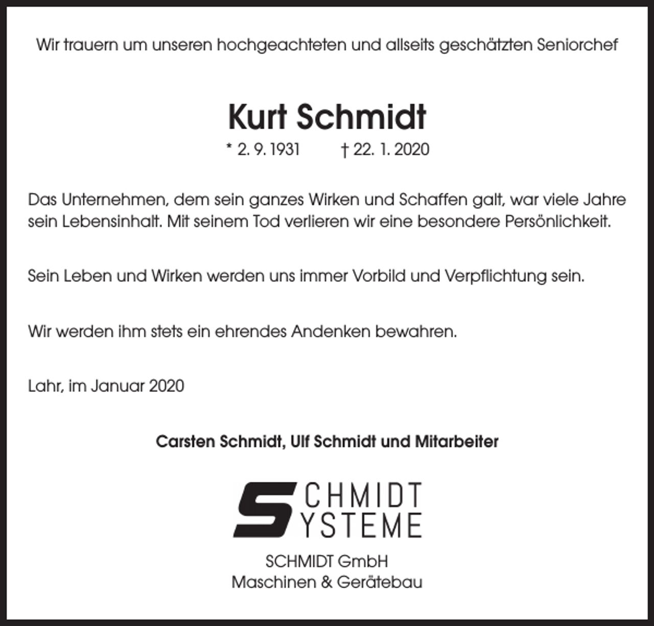 <p>Wir trauern um unseren hochgeachteten und allseits geschätzten Seniorchef</p><p>Kurt Schmidt<br />* 2. 9. 1931</p><p>† 22. 1. 2020</p><p>Das Unternehmen, dem sein ganzes Wirken und Schaffen galt, war viele Jahre<br />sein Lebensinhalt. Mit seinem Tod verlieren wir eine besondere Persönlichkeit.<br />Sein Leben und Wirken werden uns immer Vorbild und Verpflichtung sein.<br />Wir werden ihm stets ein ehrendes Andenken bewahren.<br />Lahr, im Januar 2020<br />Carsten Schmidt, Ulf Schmidt und Mitarbeiter</p><p>SCHMIDT GmbH<br />Maschinen &amp; Gerätebau</p>