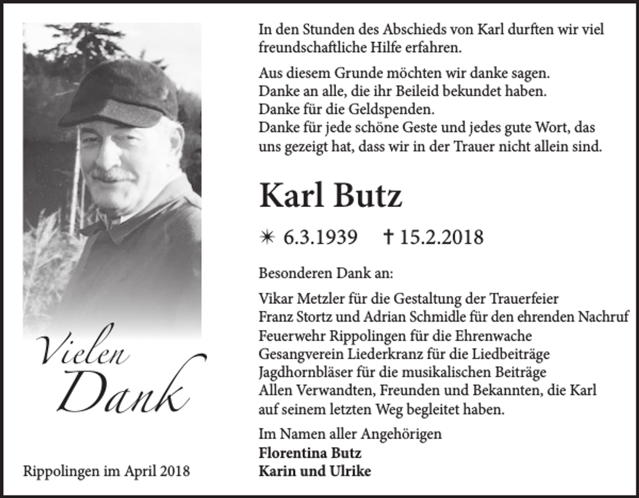 <p>IInn den<br />d e n Stunden<br />St u n d e n des<br />d es Abschieds<br />A bs c hi e ds von<br />v o n Karl<br />K arl durften<br />d ur ft e n wir<br />wir viel<br />vi el<br />fr<br />e u n ds c h a ftli c h e Hilfe<br />Hilf e erfahren.<br />erf a hr e n.<br />freundschaftliche<br />AAus<br />us didiesem<br />es e m Grunde<br />Gr u n d e möchten<br />m ö c ht e n wir<br />a n k e s sagen.<br />a g e n.<br />wir ddanke<br />DDanke<br />a n k e aan<br />n all<br />alle,<br />e, didie<br />e i ihr<br />hr BBeileid<br />eil ei d bbekundet<br />e k u n d et hhaben.<br />a b e n.<br />DDanke<br />a n k e f für<br />ür didie<br />e GGeldspenden.<br />el ds p e n d e n.<br />DDanke<br />a n k e f für<br />ür j ejede<br />d e s schöne<br />c h ö n e GGeste<br />est e uund<br />n d j ejedes<br />d es ggute<br />ut e Wort,<br />W ort, ddas<br />as<br />uuns<br />ns ggezeigt<br />e z ei gt hhat,<br />at, ddass<br />ass wir<br />wir iin<br />n dder<br />er Trauer<br />Tr a u er ni<br />nicht<br />c ht all<br />allein<br />ei n sisind.<br />n d.</p><p>KKarl<br />arl BButz<br />ut z<br />✴ 6.<br />6.3.1939<br />3. 1 9 3 9</p><p>✝ 15.2.2018<br />1 5. 2. 2 0 1 8</p><p>BBesonderen<br />es o n d er e n Dank<br />D a n k aan:<br />n:</p><p>VVielen<br />iele n</p><p>Dank<br />D an k</p><p>Rippolingen<br />Ri<br />p p oli n g e n i im<br />m April<br />A pril 22</p><p>Vi k ar Metzler<br />Vikar<br />Met zl er f für<br />ür didie<br />e GGestaltung<br />est alt u n g dder<br />er TrTrauerfeier<br />a u erf ei er<br />Franz<br />Fr<br />a n z St<br />Stortz<br />ort z uund<br />n d Adrian<br />A dri a n SSchmidle<br />c h mi dl e ffür<br />ür dden<br />e n eehrenden<br />hre n d e n Nachruf<br />Na c hr uf<br />FFeuerwehr<br />e u er w e hr Rippolingen<br />Ri p p oli n g e n ffür<br />ür di<br />die<br />e Ehrenwache<br />E hr e n w a c h e<br />GGesangverein<br />es a n g v er ei n LiLiederkranz<br />e d er kr a n z f für<br />ür didie<br />e LiLiedbeiträge<br />e d b eitr ä g e<br />JJagdhornbläser<br />a g d h or n bl äs er ffür<br />ür die<br />di e musikalischen<br />m usi k alis c h e n Beiträge<br />B eitr ä g e<br />Allen<br />All<br />e n Verwandten,<br />Ver w a n dt e n, FrFreunden<br />e u n d e n uund<br />n d BBekannten,<br />e k a n nt e n, didie<br />e KKarl<br />arl<br />aauf<br />uf sseinem<br />ei n e m lletzten<br />et zt e n Weg<br />We g begleitet<br />b e gl eit et haben.<br />h a b e n.<br />I m Namen<br />Im<br />N a m e n aller<br />all er Angehörigen<br />A n g e h öri g e n<br />Florentina<br />Fl<br />or e nti n a Butz<br />B ut z<br />KKarin<br />ari n uund<br />n d Ulrike<br />Ul ri k e</p>