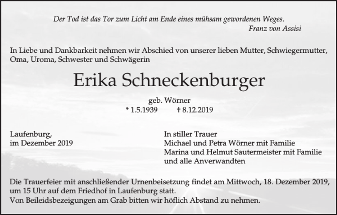 <p>Der Tod ist das Tor zum Licht am Ende eines mühsam gewordenen Weges.<br />Franz von Assisi<br />In Liebe und Dankbarkeit nehmen wir Abschied von unserer lieben Mutter, Schwiegermutter,<br />Oma, Uroma, Schwester und Schwägerin</p><p>Erika Schneckenburger<br />geb. Wörner<br />* 1.5.1939<br />† 8.12.2019<br />Laufenburg,<br />im Dezember 2019</p><p>In stiller Trauer<br />Michael und Petra Wörner mit Familie<br />Marina und Helmut Sautermeister mit Familie<br />und alle Anverwandten</p><p>Die Trauerfeier mit anschließender Urnenbeisetzung findet am Mittwoch, 18. Dezember 2019,<br />um 15 Uhr auf dem Friedhof in Laufenburg statt.<br />Von Beileidsbezeigungen am Grab bitten wir höflich Abstand zu nehmen.</p>