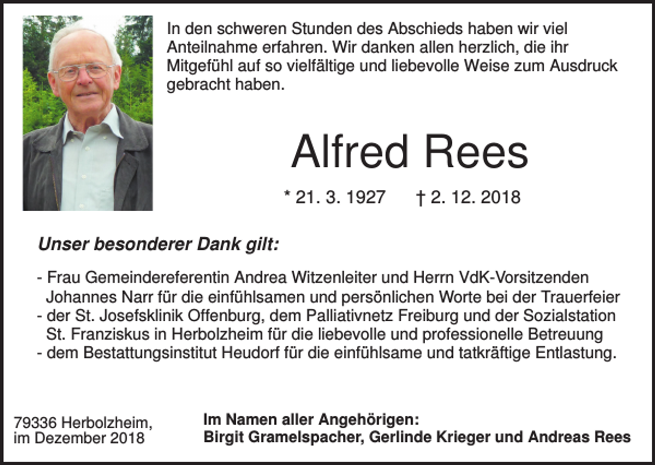 <p>In den schweren Stunden des Abschieds haben wir viel<br />Anteilnahme erfahren. Wir danken allen herzlich, die ihr<br />Mitgefühl auf so vielfältige und liebevolle Weise zum Ausdruck<br />gebracht haben.</p><p>Alfred Rees<br />* 21. 3. 1927</p><p>† 2. 12. 2018</p><p>Unser besonderer Dank gilt:<br />- Frau Gemeindereferentin Andrea Witzenleiter und Herrn VdK-Vorsitzenden<br />Johannes Narr für die einfühlsamen und persönlichen Worte bei der Trauerfeier<br />- der St. Josefsklinik Offenburg, dem Palliativnetz Freiburg und der Sozialstation<br />St. Franziskus in Herbolzheim für die liebevolle und professionelle Betreuung<br />- dem Bestattungsinstitut Heudorf für die einfühlsame und tatkräftige Entlastung.</p><p>79336 Herbolzheim,<br />im Dezember 2018</p><p>Im Namen aller Angehörigen:<br />Birgit Gramelspacher, Gerlinde Krieger und Andreas Rees</p>