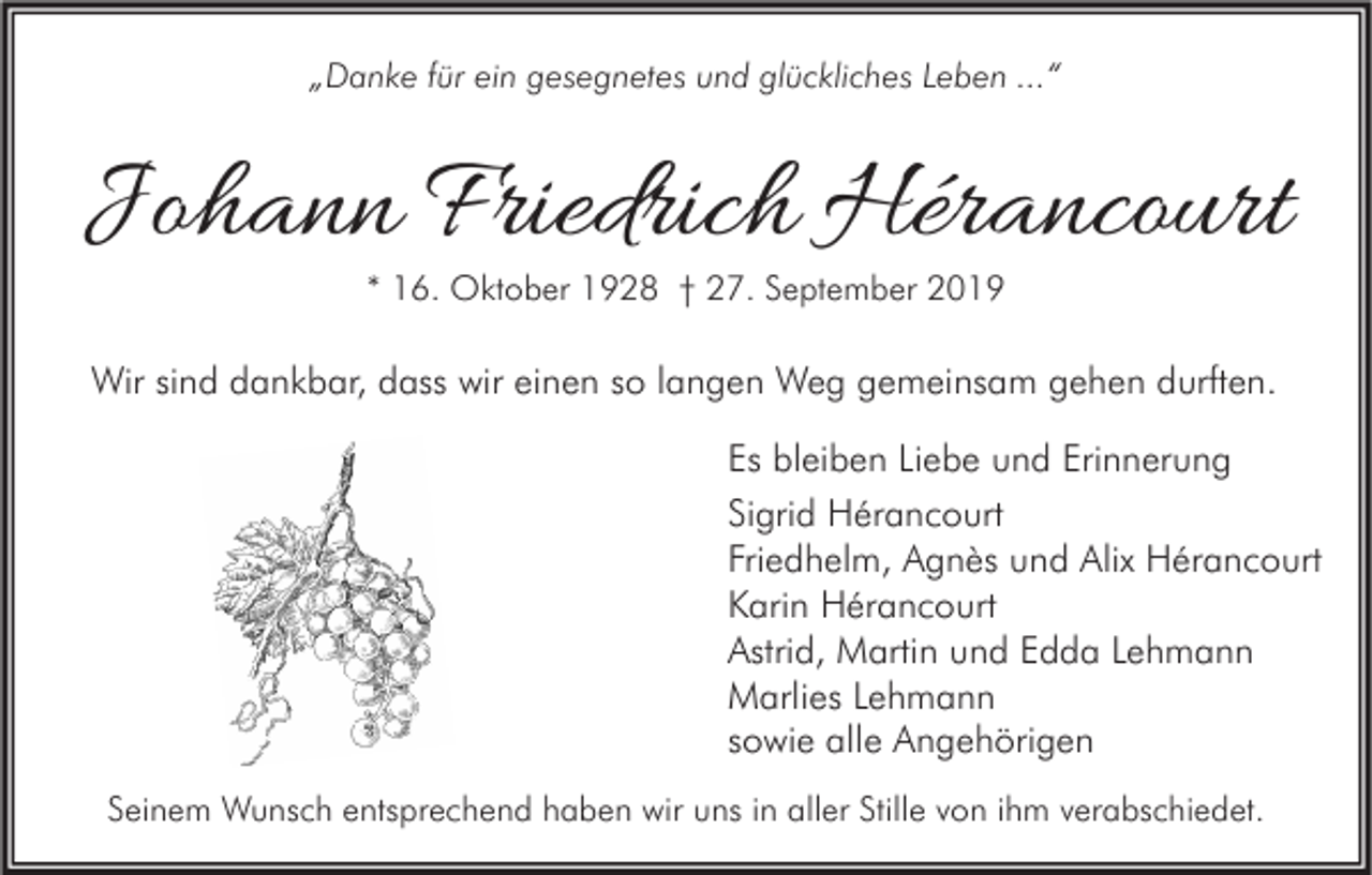 <p>„Danke für ein gesegnetes und glückliches Leben ...“</p><p>Johann Friedrich Hérancourt<br />* 16. Oktober 1928 † 27. September 2019</p><p>Wir sind dankbar, dass wir einen so langen Weg gemeinsam gehen durften.<br />Es bleiben Liebe und Erinnerung<br />Sigrid Hérancourt<br />Friedhelm, Agnès und Alix Hérancourt<br />Karin Hérancourt<br />Astrid, Martin und Edda Lehmann<br />Marlies Lehmann<br />sowie alle Angehörigen<br />Seinem Wunsch entsprechend haben wir uns in aller Stille von ihm verabschiedet.</p>