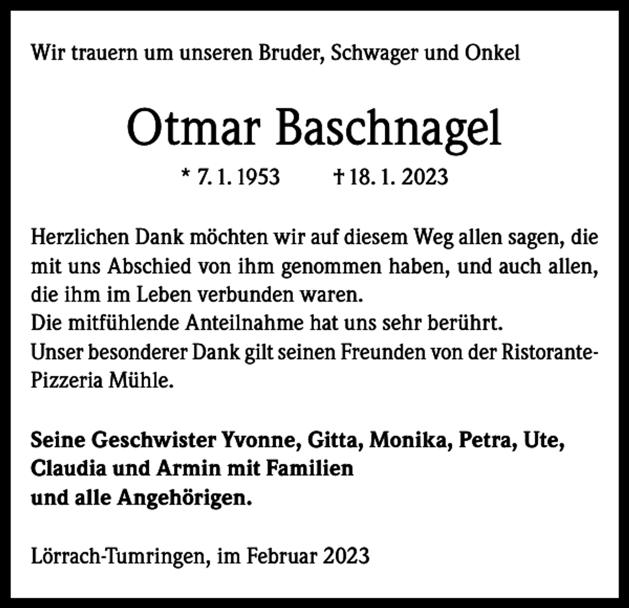 <p>Wir trauern um unseren Bruder, Schwager und Onkel</p><p>Otmar Baschnagel<br />* 7. 1. 1953</p><p>† 18. 1. 2023</p><p>Herzlichen Dank möchten wir auf diesem Weg allen sagen, die<br />mit uns Abschied von ihm genommen haben, und auch allen,<br />die ihm im Leben verbunden waren.<br />Die mitfühlende Anteilnahme hat uns sehr berührt.<br />Unser besonderer Dank gilt seinen Freunden von der RistorantePizzeria Mühle.<br />Seine Geschwister Yvonne, Gitta, Monika, Petra, Ute,<br />Claudia und Armin mit Familien<br />und alle Angehörigen.<br />Lörrach-Tumringen, im Februar 2023</p>