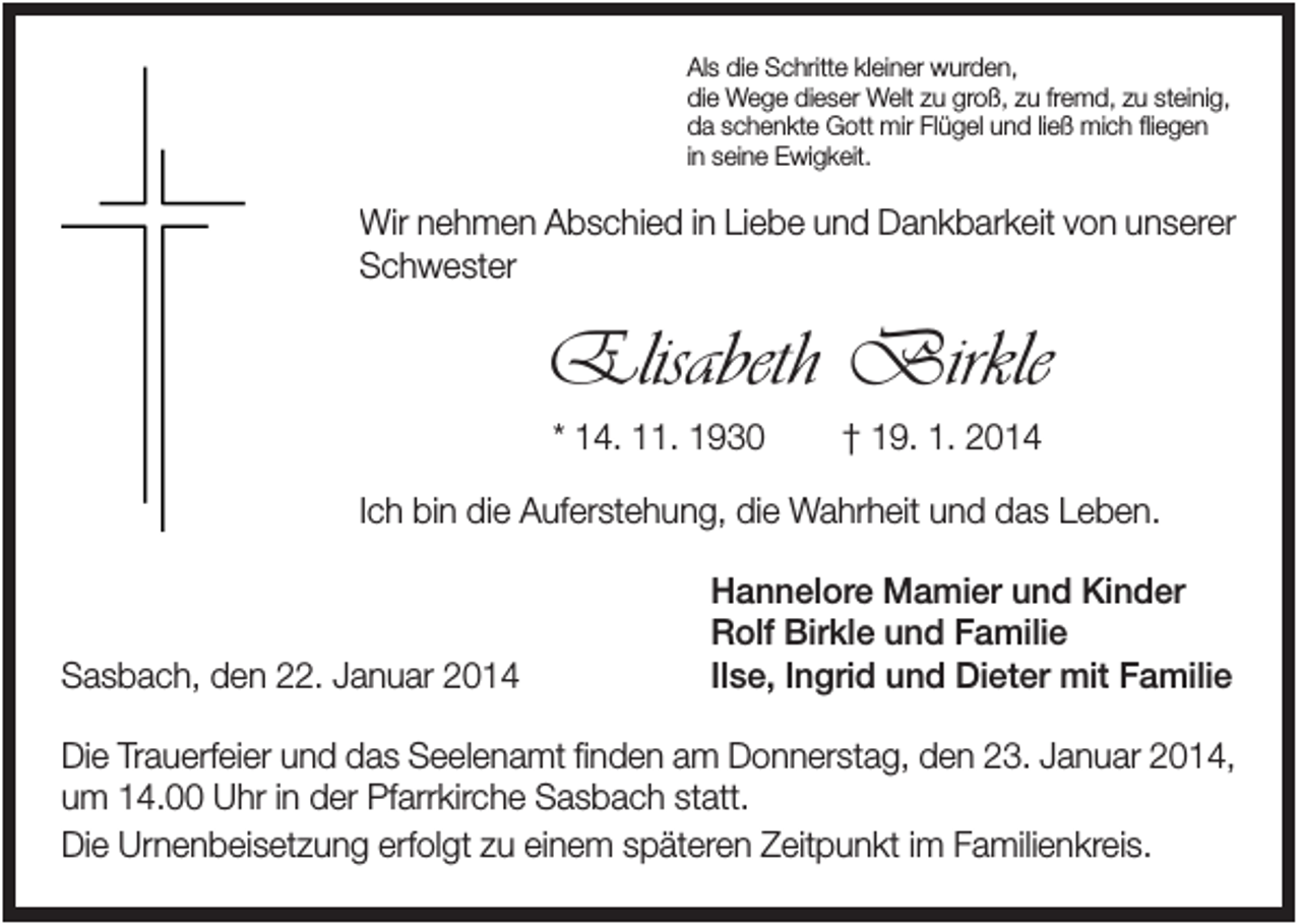 <p>Als die Schritte kleiner wurden,<br />die Wege dieser Welt zu groß, zu fremd, zu steinig,<br />da schenkte Gott mir Flügel und ließ mich fliegen<br />in seine Ewigkeit.</p><p>Wir nehmen Abschied in Liebe und Dankbarkeit von unserer<br />Schwester</p><p>Elisabeth Birkle<br />* 14. 11. 1930</p><p>† 19. 1. 2014</p><p>Ich bin die Auferstehung, die Wahrheit und das Leben.</p><p>Sasbach, den 22. Januar 2014</p><p>Hannelore Mamier und Kinder<br />Rolf Birkle und Familie<br />Ilse, Ingrid und Dieter mit Familie</p><p>Die Trauerfeier und das Seelenamt finden am Donnerstag, den 23. Januar 2014,<br />um 14.00 Uhr in der Pfarrkirche Sasbach statt.<br />Die Urnenbeisetzung erfolgt zu einem späteren Zeitpunkt im Familienkreis.</p>