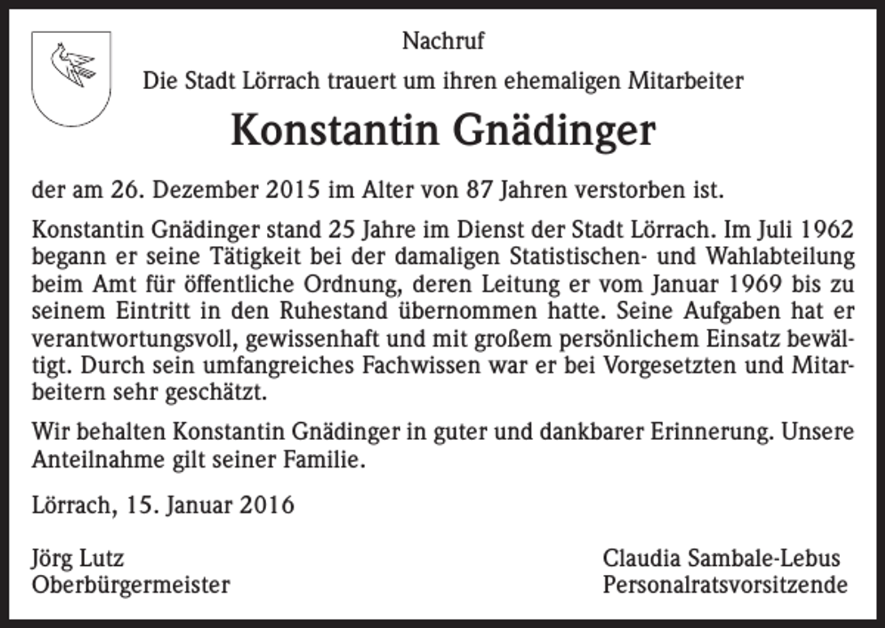 <p>Nachruf<br />Die Stadt Lörrach trauert um ihren ehemaligen Mitarbeiter</p><p>Konstantin Gnädinger<br />der am 26. Dezember 2015 im Alter von 87 Jahren verstorben ist.<br />Konstantin Gnädinger stand 25 Jahre im Dienst der Stadt Lörrach. Im Juli 1962<br />begann er seine Tätigkeit bei der damaligen Statistischen- und Wahlabteilung<br />beim Amt für öffentliche Ordnung, deren Leitung er vom Januar 1969 bis zu<br />seinem Eintritt in den Ruhestand übernommen hatte. Seine Aufgaben hat er<br />verantwortungsvoll, gewissenhaft und mit großem persönlichem Einsatz bewältigt. Durch sein umfangreiches Fachwissen war er bei Vorgesetzten und Mitarbeitern sehr geschätzt.<br />Wir behalten Konstantin Gnädinger in guter und dankbarer Erinnerung. Unsere<br />Anteilnahme gilt seiner Familie.<br />Lörrach, 15. Januar 2016<br />Jörg Lutz<br />Claudia Sambale-Lebus<br />Oberbürgermeister Personalratsvorsitzende</p>